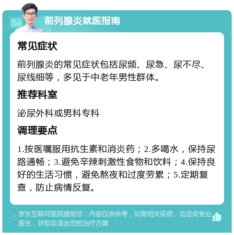 前列腺炎就医指南 常见症状 前列腺炎的常见症状包括尿频、尿急、尿不尽、尿线细等，多见于中老年男性群体。 推荐科室 泌尿外科或男科专科 调理要点 1.按医嘱服用抗生素和消炎药；2.多喝水，保持尿路通畅；3.避免辛辣刺激性食物和饮料；4.保持良好的生活习惯，避免熬夜和过度劳累；5.定期复查，防止病情反复。