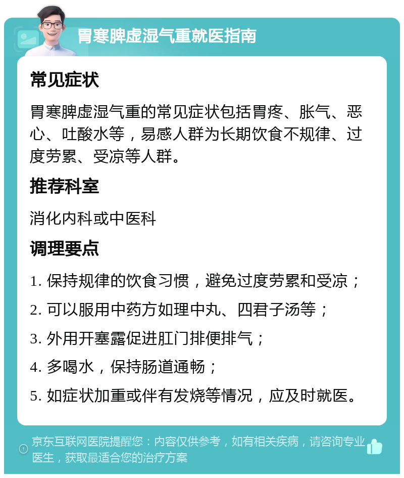 胃寒脾虚湿气重就医指南 常见症状 胃寒脾虚湿气重的常见症状包括胃疼、胀气、恶心、吐酸水等，易感人群为长期饮食不规律、过度劳累、受凉等人群。 推荐科室 消化内科或中医科 调理要点 1. 保持规律的饮食习惯，避免过度劳累和受凉； 2. 可以服用中药方如理中丸、四君子汤等； 3. 外用开塞露促进肛门排便排气； 4. 多喝水，保持肠道通畅； 5. 如症状加重或伴有发烧等情况，应及时就医。