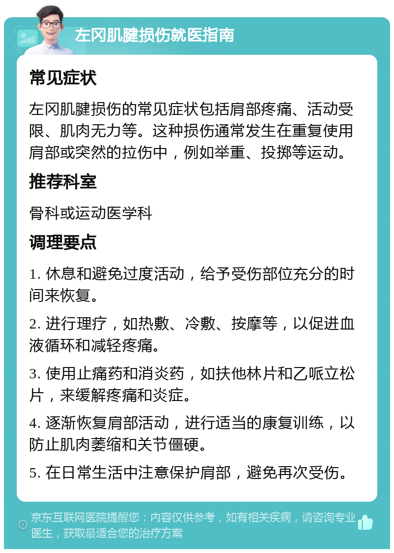 左冈肌腱损伤就医指南 常见症状 左冈肌腱损伤的常见症状包括肩部疼痛、活动受限、肌肉无力等。这种损伤通常发生在重复使用肩部或突然的拉伤中，例如举重、投掷等运动。 推荐科室 骨科或运动医学科 调理要点 1. 休息和避免过度活动，给予受伤部位充分的时间来恢复。 2. 进行理疗，如热敷、冷敷、按摩等，以促进血液循环和减轻疼痛。 3. 使用止痛药和消炎药，如扶他林片和乙哌立松片，来缓解疼痛和炎症。 4. 逐渐恢复肩部活动，进行适当的康复训练，以防止肌肉萎缩和关节僵硬。 5. 在日常生活中注意保护肩部，避免再次受伤。