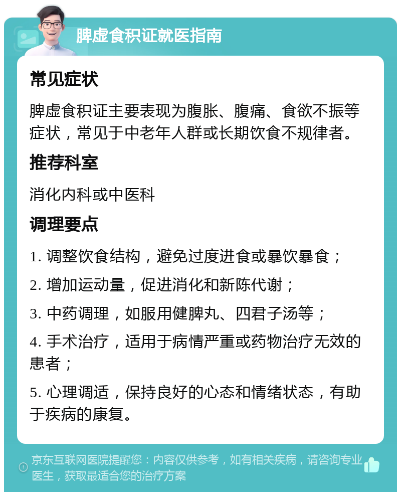 脾虚食积证就医指南 常见症状 脾虚食积证主要表现为腹胀、腹痛、食欲不振等症状，常见于中老年人群或长期饮食不规律者。 推荐科室 消化内科或中医科 调理要点 1. 调整饮食结构，避免过度进食或暴饮暴食； 2. 增加运动量，促进消化和新陈代谢； 3. 中药调理，如服用健脾丸、四君子汤等； 4. 手术治疗，适用于病情严重或药物治疗无效的患者； 5. 心理调适，保持良好的心态和情绪状态，有助于疾病的康复。