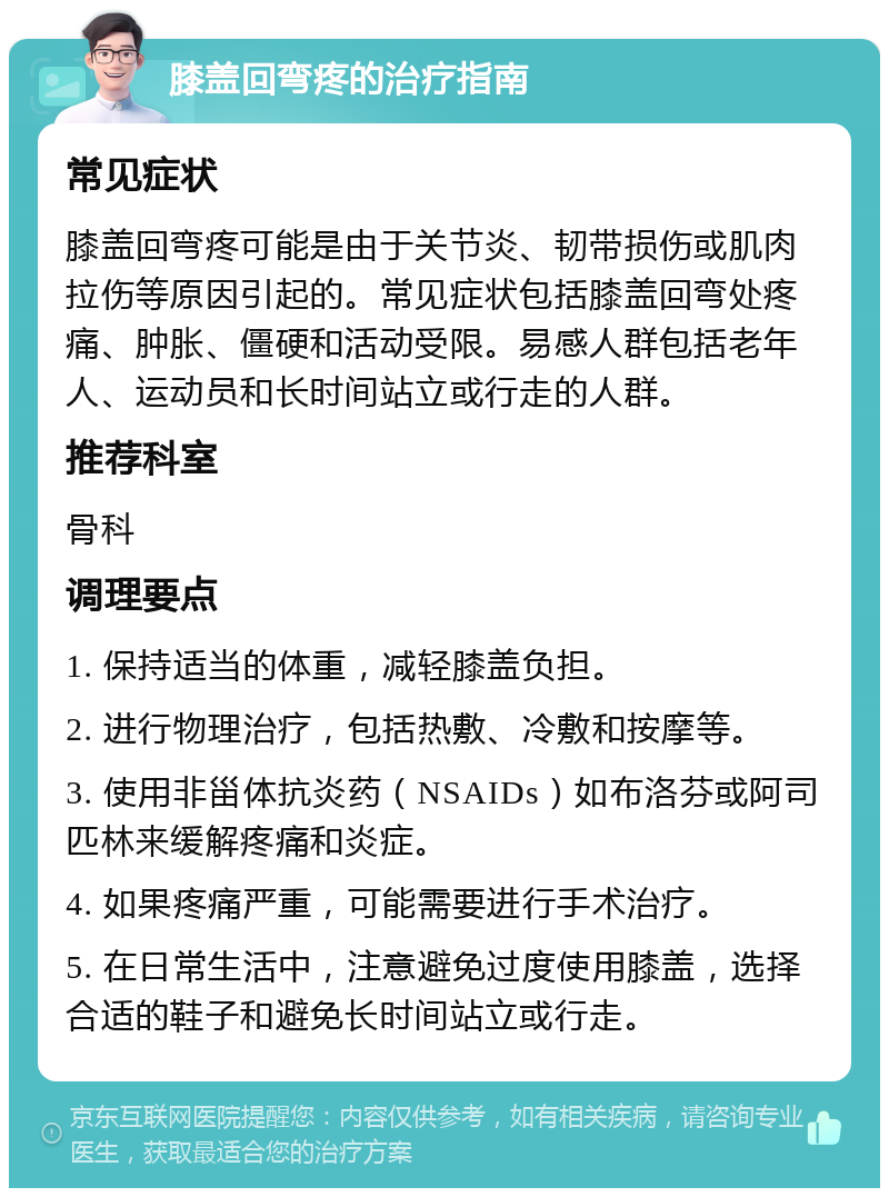 膝盖回弯疼的治疗指南 常见症状 膝盖回弯疼可能是由于关节炎、韧带损伤或肌肉拉伤等原因引起的。常见症状包括膝盖回弯处疼痛、肿胀、僵硬和活动受限。易感人群包括老年人、运动员和长时间站立或行走的人群。 推荐科室 骨科 调理要点 1. 保持适当的体重，减轻膝盖负担。 2. 进行物理治疗，包括热敷、冷敷和按摩等。 3. 使用非甾体抗炎药（NSAIDs）如布洛芬或阿司匹林来缓解疼痛和炎症。 4. 如果疼痛严重，可能需要进行手术治疗。 5. 在日常生活中，注意避免过度使用膝盖，选择合适的鞋子和避免长时间站立或行走。