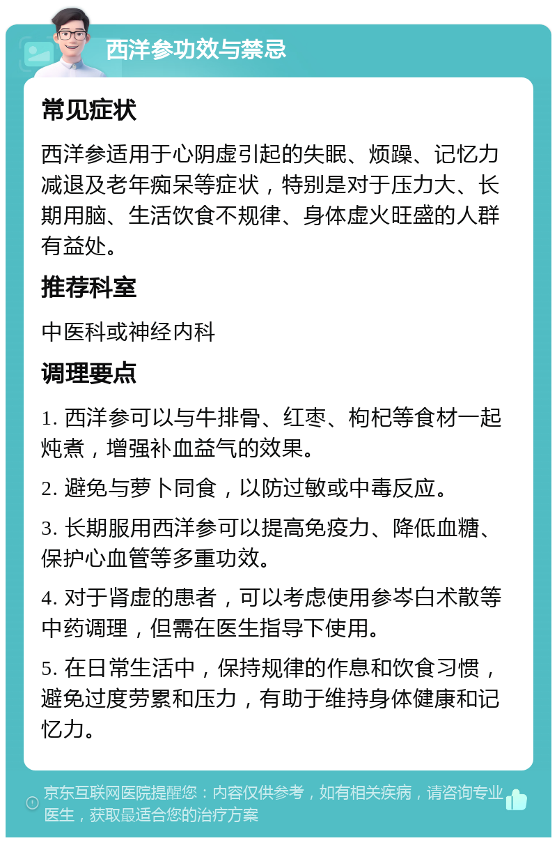 西洋参功效与禁忌 常见症状 西洋参适用于心阴虚引起的失眠、烦躁、记忆力减退及老年痴呆等症状，特别是对于压力大、长期用脑、生活饮食不规律、身体虚火旺盛的人群有益处。 推荐科室 中医科或神经内科 调理要点 1. 西洋参可以与牛排骨、红枣、枸杞等食材一起炖煮，增强补血益气的效果。 2. 避免与萝卜同食，以防过敏或中毒反应。 3. 长期服用西洋参可以提高免疫力、降低血糖、保护心血管等多重功效。 4. 对于肾虚的患者，可以考虑使用参岑白术散等中药调理，但需在医生指导下使用。 5. 在日常生活中，保持规律的作息和饮食习惯，避免过度劳累和压力，有助于维持身体健康和记忆力。