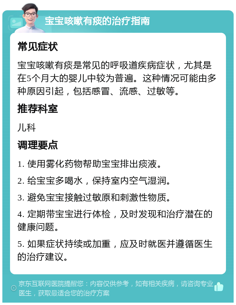 宝宝咳嗽有痰的治疗指南 常见症状 宝宝咳嗽有痰是常见的呼吸道疾病症状，尤其是在5个月大的婴儿中较为普遍。这种情况可能由多种原因引起，包括感冒、流感、过敏等。 推荐科室 儿科 调理要点 1. 使用雾化药物帮助宝宝排出痰液。 2. 给宝宝多喝水，保持室内空气湿润。 3. 避免宝宝接触过敏原和刺激性物质。 4. 定期带宝宝进行体检，及时发现和治疗潜在的健康问题。 5. 如果症状持续或加重，应及时就医并遵循医生的治疗建议。