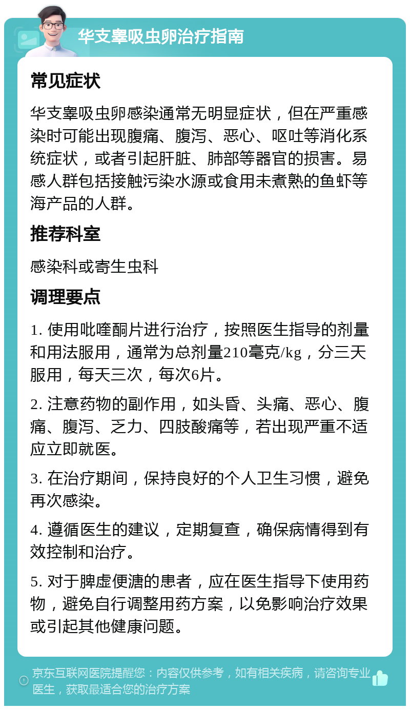 华支睾吸虫卵治疗指南 常见症状 华支睾吸虫卵感染通常无明显症状，但在严重感染时可能出现腹痛、腹泻、恶心、呕吐等消化系统症状，或者引起肝脏、肺部等器官的损害。易感人群包括接触污染水源或食用未煮熟的鱼虾等海产品的人群。 推荐科室 感染科或寄生虫科 调理要点 1. 使用吡喹酮片进行治疗，按照医生指导的剂量和用法服用，通常为总剂量210毫克/kg，分三天服用，每天三次，每次6片。 2. 注意药物的副作用，如头昏、头痛、恶心、腹痛、腹泻、乏力、四肢酸痛等，若出现严重不适应立即就医。 3. 在治疗期间，保持良好的个人卫生习惯，避免再次感染。 4. 遵循医生的建议，定期复查，确保病情得到有效控制和治疗。 5. 对于脾虚便溏的患者，应在医生指导下使用药物，避免自行调整用药方案，以免影响治疗效果或引起其他健康问题。