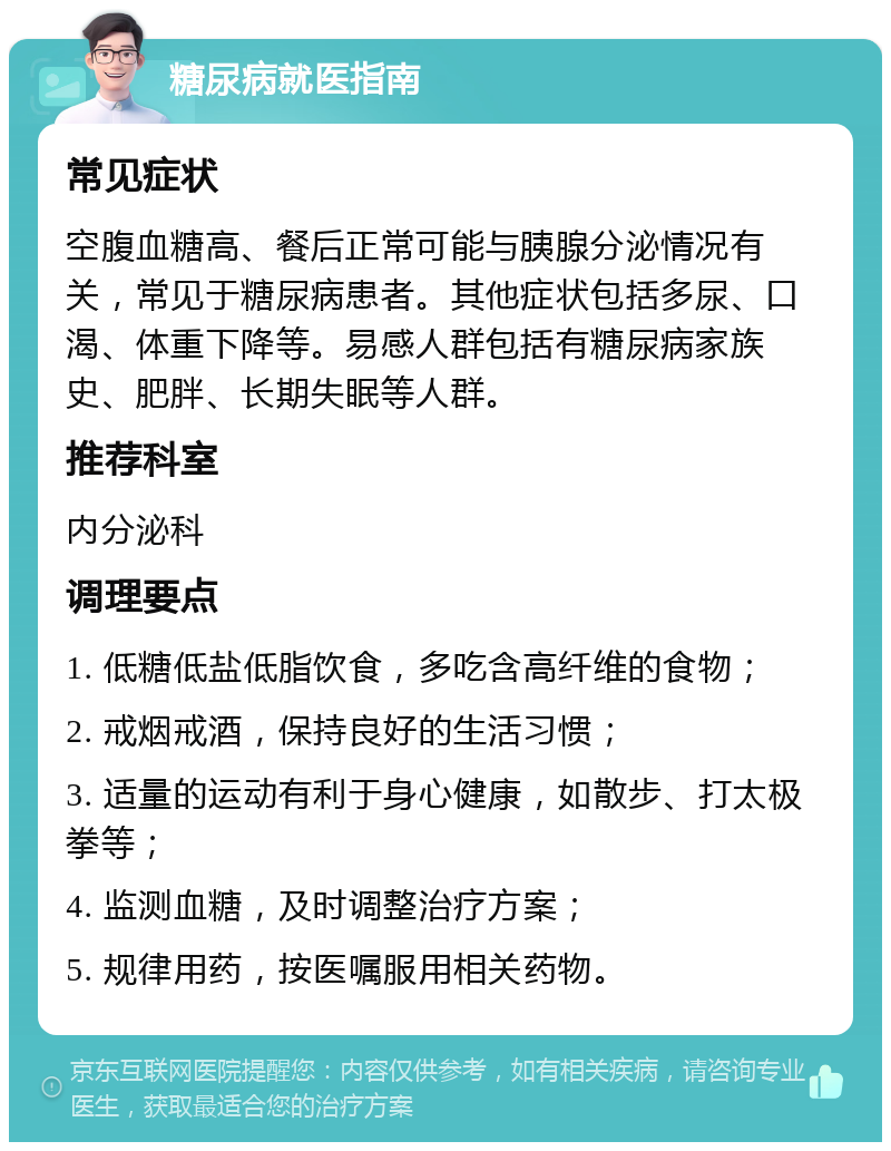 糖尿病就医指南 常见症状 空腹血糖高、餐后正常可能与胰腺分泌情况有关，常见于糖尿病患者。其他症状包括多尿、口渴、体重下降等。易感人群包括有糖尿病家族史、肥胖、长期失眠等人群。 推荐科室 内分泌科 调理要点 1. 低糖低盐低脂饮食，多吃含高纤维的食物； 2. 戒烟戒酒，保持良好的生活习惯； 3. 适量的运动有利于身心健康，如散步、打太极拳等； 4. 监测血糖，及时调整治疗方案； 5. 规律用药，按医嘱服用相关药物。