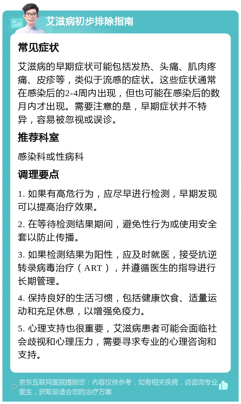 艾滋病初步排除指南 常见症状 艾滋病的早期症状可能包括发热、头痛、肌肉疼痛、皮疹等，类似于流感的症状。这些症状通常在感染后的2-4周内出现，但也可能在感染后的数月内才出现。需要注意的是，早期症状并不特异，容易被忽视或误诊。 推荐科室 感染科或性病科 调理要点 1. 如果有高危行为，应尽早进行检测，早期发现可以提高治疗效果。 2. 在等待检测结果期间，避免性行为或使用安全套以防止传播。 3. 如果检测结果为阳性，应及时就医，接受抗逆转录病毒治疗（ART），并遵循医生的指导进行长期管理。 4. 保持良好的生活习惯，包括健康饮食、适量运动和充足休息，以增强免疫力。 5. 心理支持也很重要，艾滋病患者可能会面临社会歧视和心理压力，需要寻求专业的心理咨询和支持。