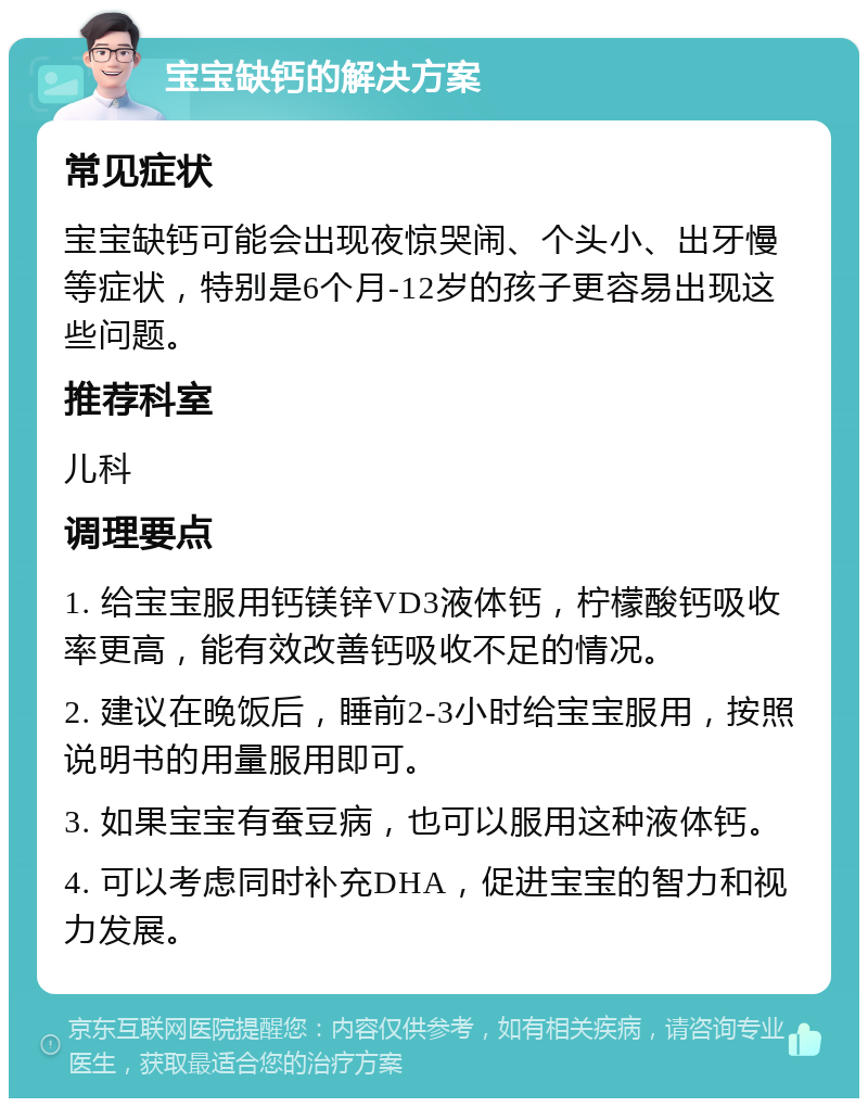 宝宝缺钙的解决方案 常见症状 宝宝缺钙可能会出现夜惊哭闹、个头小、出牙慢等症状，特别是6个月-12岁的孩子更容易出现这些问题。 推荐科室 儿科 调理要点 1. 给宝宝服用钙镁锌VD3液体钙，柠檬酸钙吸收率更高，能有效改善钙吸收不足的情况。 2. 建议在晚饭后，睡前2-3小时给宝宝服用，按照说明书的用量服用即可。 3. 如果宝宝有蚕豆病，也可以服用这种液体钙。 4. 可以考虑同时补充DHA，促进宝宝的智力和视力发展。