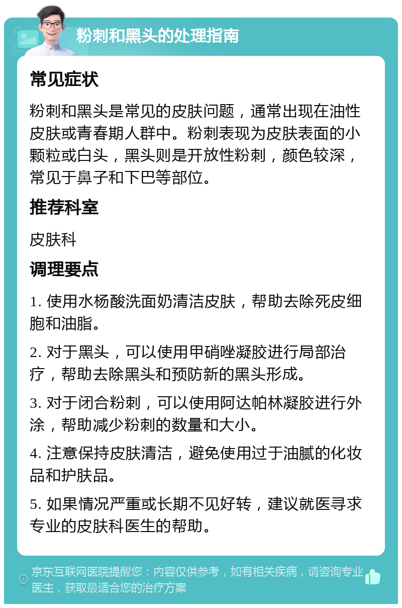 粉刺和黑头的处理指南 常见症状 粉刺和黑头是常见的皮肤问题，通常出现在油性皮肤或青春期人群中。粉刺表现为皮肤表面的小颗粒或白头，黑头则是开放性粉刺，颜色较深，常见于鼻子和下巴等部位。 推荐科室 皮肤科 调理要点 1. 使用水杨酸洗面奶清洁皮肤，帮助去除死皮细胞和油脂。 2. 对于黑头，可以使用甲硝唑凝胶进行局部治疗，帮助去除黑头和预防新的黑头形成。 3. 对于闭合粉刺，可以使用阿达帕林凝胶进行外涂，帮助减少粉刺的数量和大小。 4. 注意保持皮肤清洁，避免使用过于油腻的化妆品和护肤品。 5. 如果情况严重或长期不见好转，建议就医寻求专业的皮肤科医生的帮助。