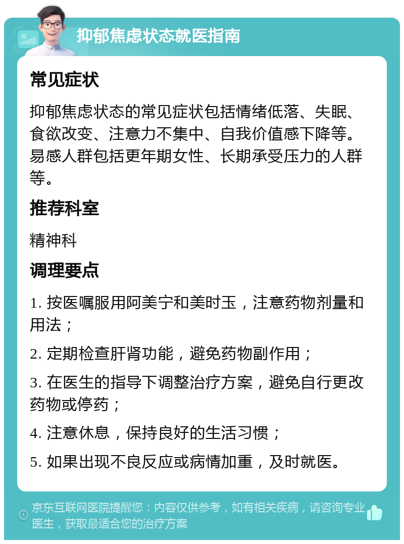 抑郁焦虑状态就医指南 常见症状 抑郁焦虑状态的常见症状包括情绪低落、失眠、食欲改变、注意力不集中、自我价值感下降等。易感人群包括更年期女性、长期承受压力的人群等。 推荐科室 精神科 调理要点 1. 按医嘱服用阿美宁和美时玉，注意药物剂量和用法； 2. 定期检查肝肾功能，避免药物副作用； 3. 在医生的指导下调整治疗方案，避免自行更改药物或停药； 4. 注意休息，保持良好的生活习惯； 5. 如果出现不良反应或病情加重，及时就医。