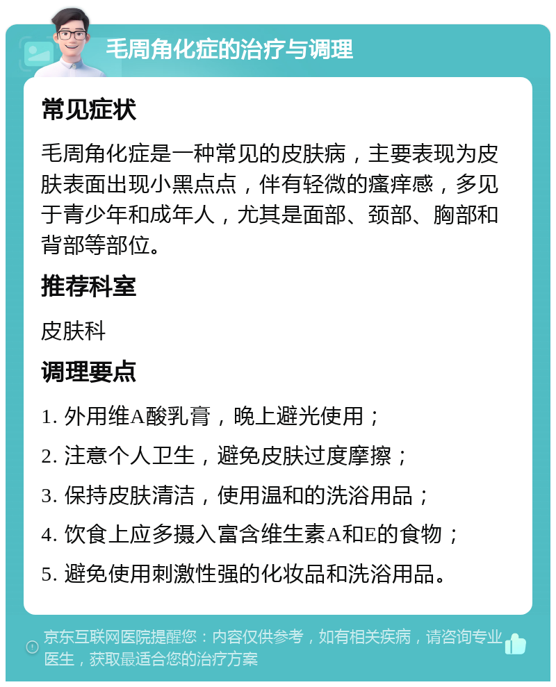 毛周角化症的治疗与调理 常见症状 毛周角化症是一种常见的皮肤病，主要表现为皮肤表面出现小黑点点，伴有轻微的瘙痒感，多见于青少年和成年人，尤其是面部、颈部、胸部和背部等部位。 推荐科室 皮肤科 调理要点 1. 外用维A酸乳膏，晚上避光使用； 2. 注意个人卫生，避免皮肤过度摩擦； 3. 保持皮肤清洁，使用温和的洗浴用品； 4. 饮食上应多摄入富含维生素A和E的食物； 5. 避免使用刺激性强的化妆品和洗浴用品。