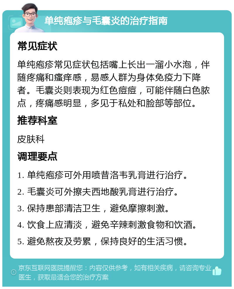 单纯疱疹与毛囊炎的治疗指南 常见症状 单纯疱疹常见症状包括嘴上长出一溜小水泡，伴随疼痛和瘙痒感，易感人群为身体免疫力下降者。毛囊炎则表现为红色痘痘，可能伴随白色脓点，疼痛感明显，多见于私处和脸部等部位。 推荐科室 皮肤科 调理要点 1. 单纯疱疹可外用喷昔洛韦乳膏进行治疗。 2. 毛囊炎可外擦夫西地酸乳膏进行治疗。 3. 保持患部清洁卫生，避免摩擦刺激。 4. 饮食上应清淡，避免辛辣刺激食物和饮酒。 5. 避免熬夜及劳累，保持良好的生活习惯。