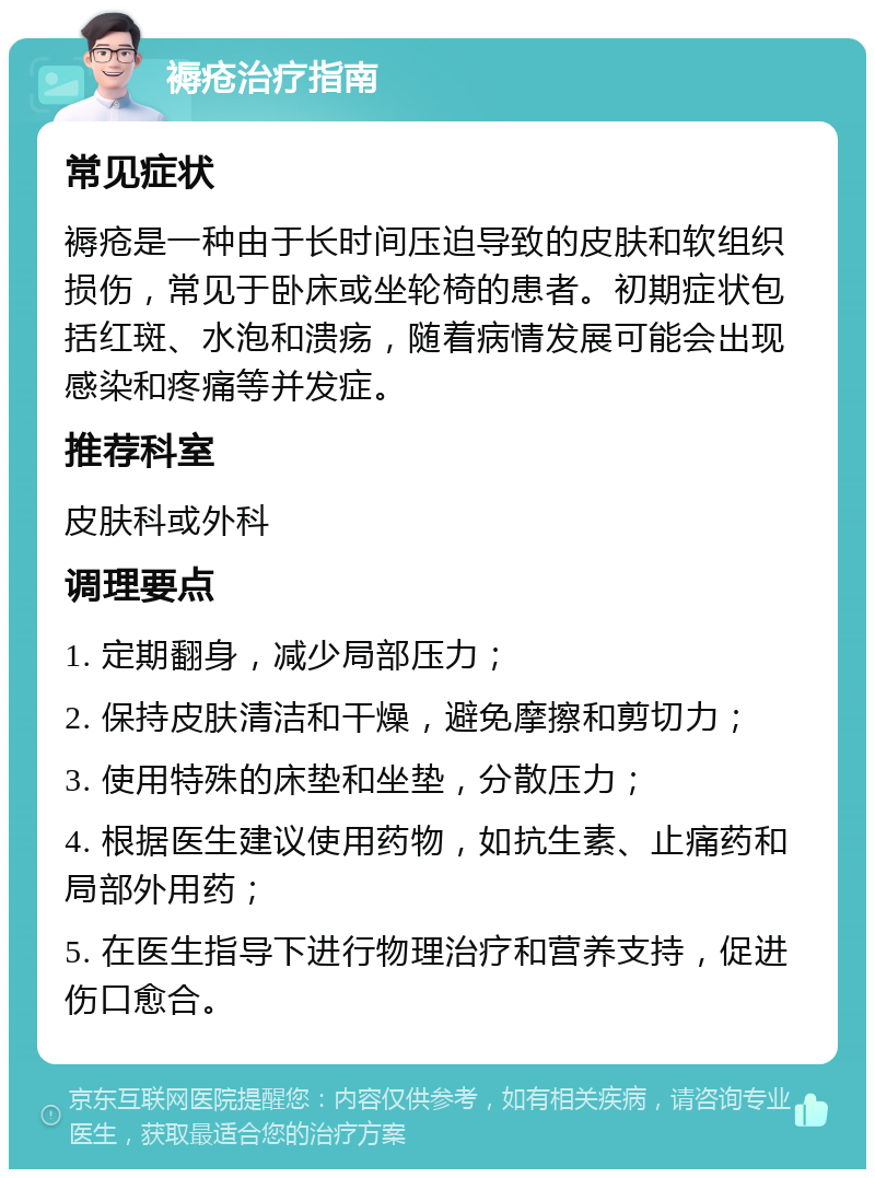 褥疮治疗指南 常见症状 褥疮是一种由于长时间压迫导致的皮肤和软组织损伤，常见于卧床或坐轮椅的患者。初期症状包括红斑、水泡和溃疡，随着病情发展可能会出现感染和疼痛等并发症。 推荐科室 皮肤科或外科 调理要点 1. 定期翻身，减少局部压力； 2. 保持皮肤清洁和干燥，避免摩擦和剪切力； 3. 使用特殊的床垫和坐垫，分散压力； 4. 根据医生建议使用药物，如抗生素、止痛药和局部外用药； 5. 在医生指导下进行物理治疗和营养支持，促进伤口愈合。