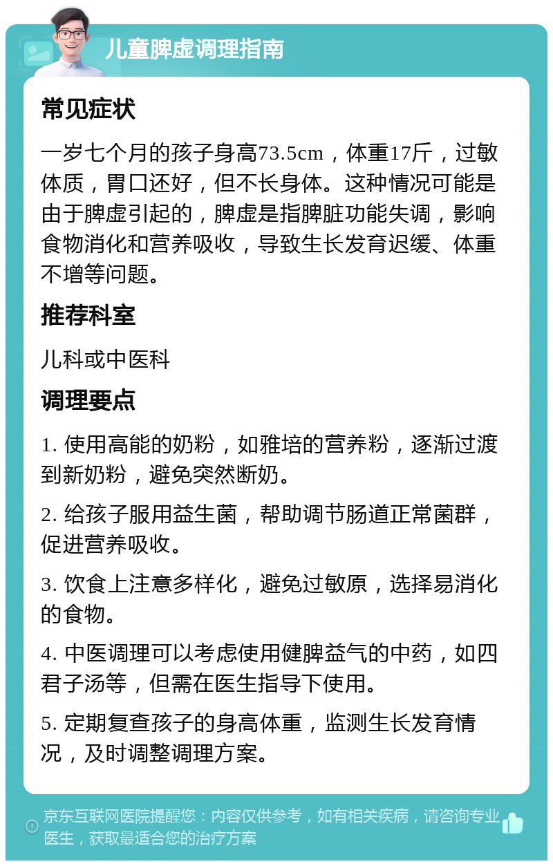 儿童脾虚调理指南 常见症状 一岁七个月的孩子身高73.5cm，体重17斤，过敏体质，胃口还好，但不长身体。这种情况可能是由于脾虚引起的，脾虚是指脾脏功能失调，影响食物消化和营养吸收，导致生长发育迟缓、体重不增等问题。 推荐科室 儿科或中医科 调理要点 1. 使用高能的奶粉，如雅培的营养粉，逐渐过渡到新奶粉，避免突然断奶。 2. 给孩子服用益生菌，帮助调节肠道正常菌群，促进营养吸收。 3. 饮食上注意多样化，避免过敏原，选择易消化的食物。 4. 中医调理可以考虑使用健脾益气的中药，如四君子汤等，但需在医生指导下使用。 5. 定期复查孩子的身高体重，监测生长发育情况，及时调整调理方案。