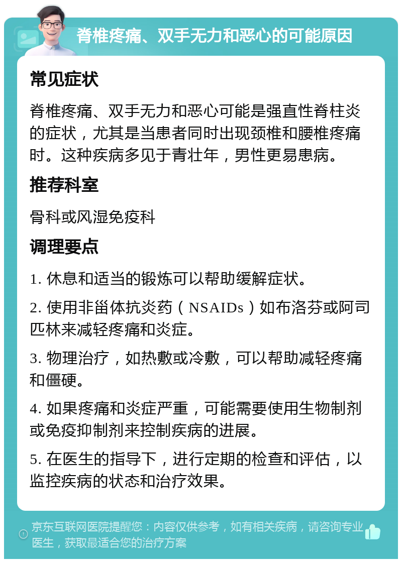 脊椎疼痛、双手无力和恶心的可能原因 常见症状 脊椎疼痛、双手无力和恶心可能是强直性脊柱炎的症状，尤其是当患者同时出现颈椎和腰椎疼痛时。这种疾病多见于青壮年，男性更易患病。 推荐科室 骨科或风湿免疫科 调理要点 1. 休息和适当的锻炼可以帮助缓解症状。 2. 使用非甾体抗炎药（NSAIDs）如布洛芬或阿司匹林来减轻疼痛和炎症。 3. 物理治疗，如热敷或冷敷，可以帮助减轻疼痛和僵硬。 4. 如果疼痛和炎症严重，可能需要使用生物制剂或免疫抑制剂来控制疾病的进展。 5. 在医生的指导下，进行定期的检查和评估，以监控疾病的状态和治疗效果。