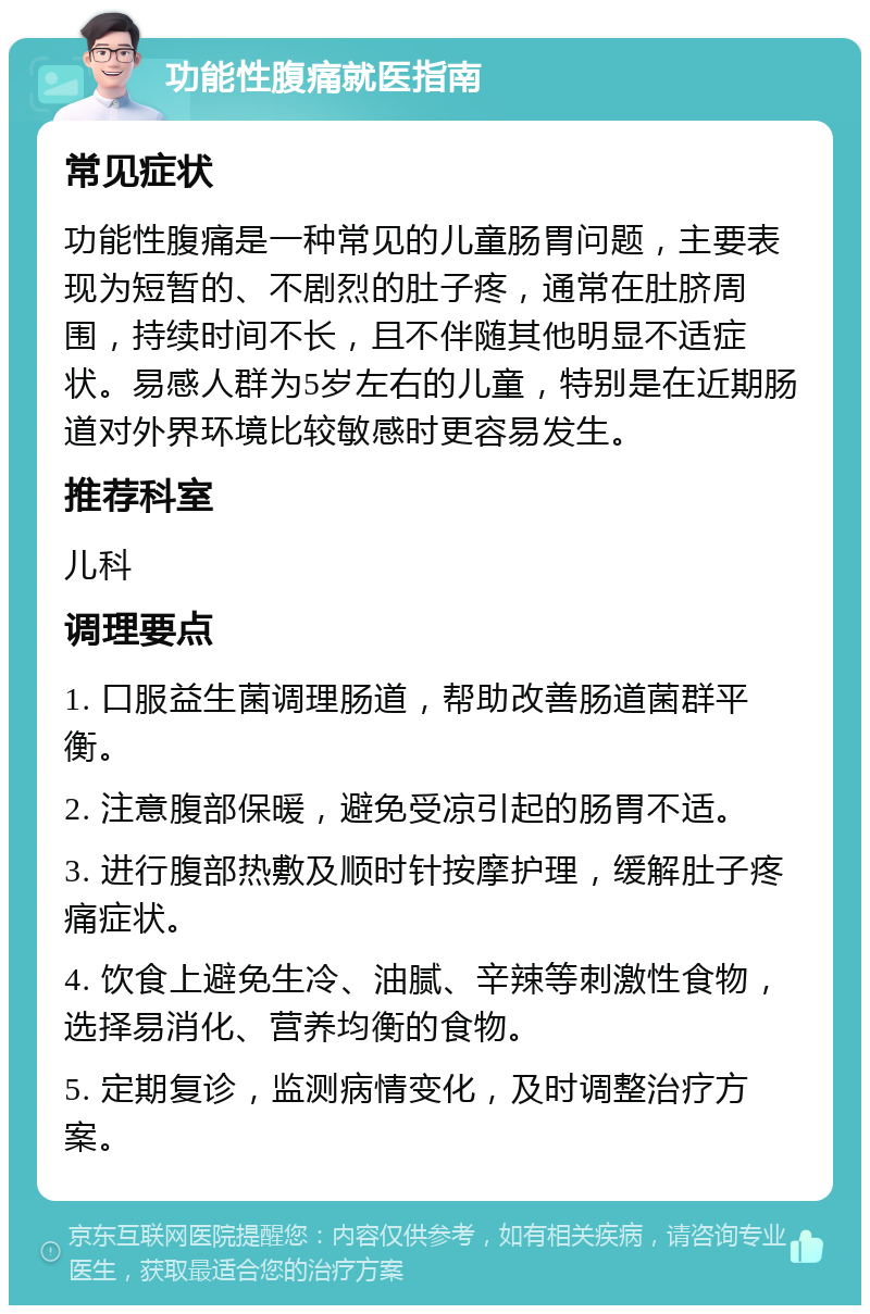 功能性腹痛就医指南 常见症状 功能性腹痛是一种常见的儿童肠胃问题，主要表现为短暂的、不剧烈的肚子疼，通常在肚脐周围，持续时间不长，且不伴随其他明显不适症状。易感人群为5岁左右的儿童，特别是在近期肠道对外界环境比较敏感时更容易发生。 推荐科室 儿科 调理要点 1. 口服益生菌调理肠道，帮助改善肠道菌群平衡。 2. 注意腹部保暖，避免受凉引起的肠胃不适。 3. 进行腹部热敷及顺时针按摩护理，缓解肚子疼痛症状。 4. 饮食上避免生冷、油腻、辛辣等刺激性食物，选择易消化、营养均衡的食物。 5. 定期复诊，监测病情变化，及时调整治疗方案。