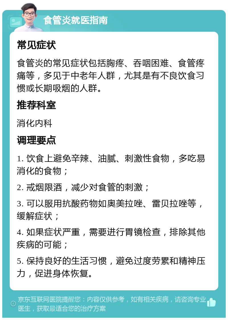 食管炎就医指南 常见症状 食管炎的常见症状包括胸疼、吞咽困难、食管疼痛等，多见于中老年人群，尤其是有不良饮食习惯或长期吸烟的人群。 推荐科室 消化内科 调理要点 1. 饮食上避免辛辣、油腻、刺激性食物，多吃易消化的食物； 2. 戒烟限酒，减少对食管的刺激； 3. 可以服用抗酸药物如奥美拉唑、雷贝拉唑等，缓解症状； 4. 如果症状严重，需要进行胃镜检查，排除其他疾病的可能； 5. 保持良好的生活习惯，避免过度劳累和精神压力，促进身体恢复。