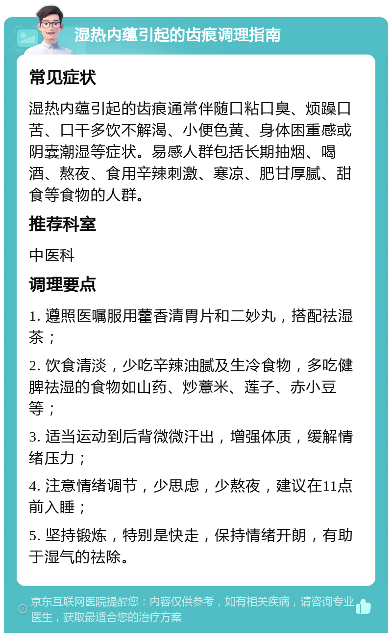 湿热内蕴引起的齿痕调理指南 常见症状 湿热内蕴引起的齿痕通常伴随口粘口臭、烦躁口苦、口干多饮不解渴、小便色黄、身体困重感或阴囊潮湿等症状。易感人群包括长期抽烟、喝酒、熬夜、食用辛辣刺激、寒凉、肥甘厚腻、甜食等食物的人群。 推荐科室 中医科 调理要点 1. 遵照医嘱服用藿香清胃片和二妙丸，搭配祛湿茶； 2. 饮食清淡，少吃辛辣油腻及生冷食物，多吃健脾祛湿的食物如山药、炒薏米、莲子、赤小豆等； 3. 适当运动到后背微微汗出，增强体质，缓解情绪压力； 4. 注意情绪调节，少思虑，少熬夜，建议在11点前入睡； 5. 坚持锻炼，特别是快走，保持情绪开朗，有助于湿气的祛除。