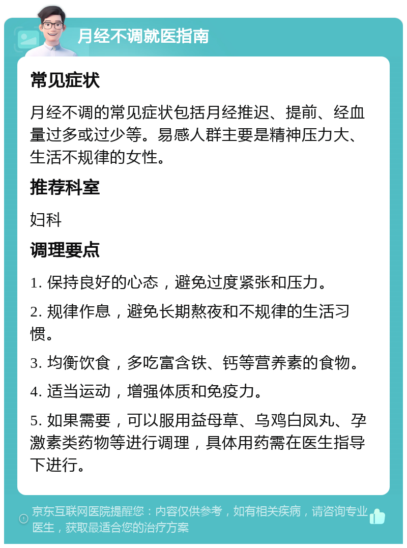 月经不调就医指南 常见症状 月经不调的常见症状包括月经推迟、提前、经血量过多或过少等。易感人群主要是精神压力大、生活不规律的女性。 推荐科室 妇科 调理要点 1. 保持良好的心态，避免过度紧张和压力。 2. 规律作息，避免长期熬夜和不规律的生活习惯。 3. 均衡饮食，多吃富含铁、钙等营养素的食物。 4. 适当运动，增强体质和免疫力。 5. 如果需要，可以服用益母草、乌鸡白凤丸、孕激素类药物等进行调理，具体用药需在医生指导下进行。