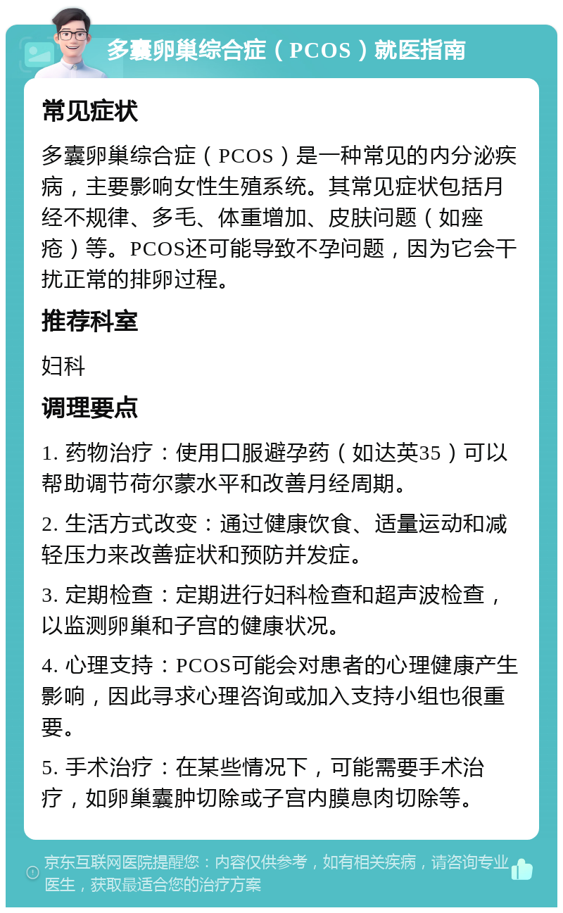 多囊卵巢综合症（PCOS）就医指南 常见症状 多囊卵巢综合症（PCOS）是一种常见的内分泌疾病，主要影响女性生殖系统。其常见症状包括月经不规律、多毛、体重增加、皮肤问题（如痤疮）等。PCOS还可能导致不孕问题，因为它会干扰正常的排卵过程。 推荐科室 妇科 调理要点 1. 药物治疗：使用口服避孕药（如达英35）可以帮助调节荷尔蒙水平和改善月经周期。 2. 生活方式改变：通过健康饮食、适量运动和减轻压力来改善症状和预防并发症。 3. 定期检查：定期进行妇科检查和超声波检查，以监测卵巢和子宫的健康状况。 4. 心理支持：PCOS可能会对患者的心理健康产生影响，因此寻求心理咨询或加入支持小组也很重要。 5. 手术治疗：在某些情况下，可能需要手术治疗，如卵巢囊肿切除或子宫内膜息肉切除等。