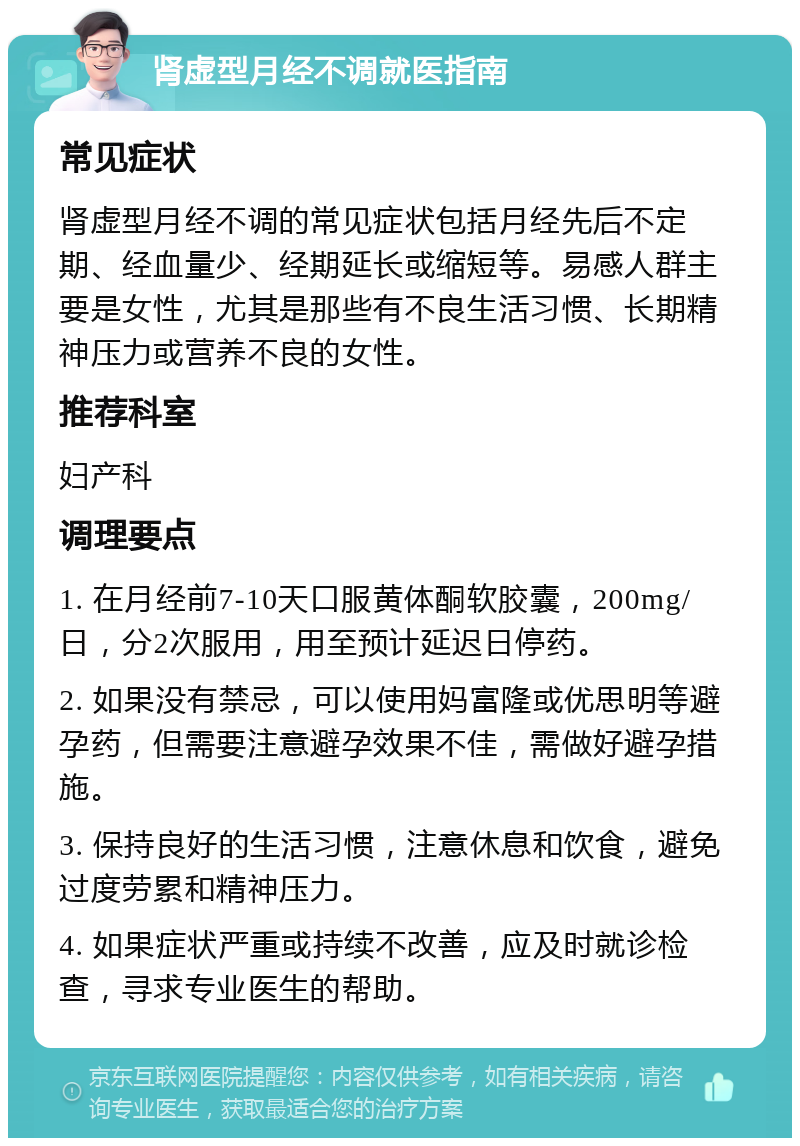 肾虚型月经不调就医指南 常见症状 肾虚型月经不调的常见症状包括月经先后不定期、经血量少、经期延长或缩短等。易感人群主要是女性，尤其是那些有不良生活习惯、长期精神压力或营养不良的女性。 推荐科室 妇产科 调理要点 1. 在月经前7-10天口服黄体酮软胶囊，200mg/日，分2次服用，用至预计延迟日停药。 2. 如果没有禁忌，可以使用妈富隆或优思明等避孕药，但需要注意避孕效果不佳，需做好避孕措施。 3. 保持良好的生活习惯，注意休息和饮食，避免过度劳累和精神压力。 4. 如果症状严重或持续不改善，应及时就诊检查，寻求专业医生的帮助。