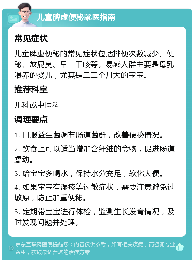 儿童脾虚便秘就医指南 常见症状 儿童脾虚便秘的常见症状包括排便次数减少、便秘、放屁臭、早上干咳等。易感人群主要是母乳喂养的婴儿，尤其是二三个月大的宝宝。 推荐科室 儿科或中医科 调理要点 1. 口服益生菌调节肠道菌群，改善便秘情况。 2. 饮食上可以适当增加含纤维的食物，促进肠道蠕动。 3. 给宝宝多喝水，保持水分充足，软化大便。 4. 如果宝宝有湿疹等过敏症状，需要注意避免过敏原，防止加重便秘。 5. 定期带宝宝进行体检，监测生长发育情况，及时发现问题并处理。