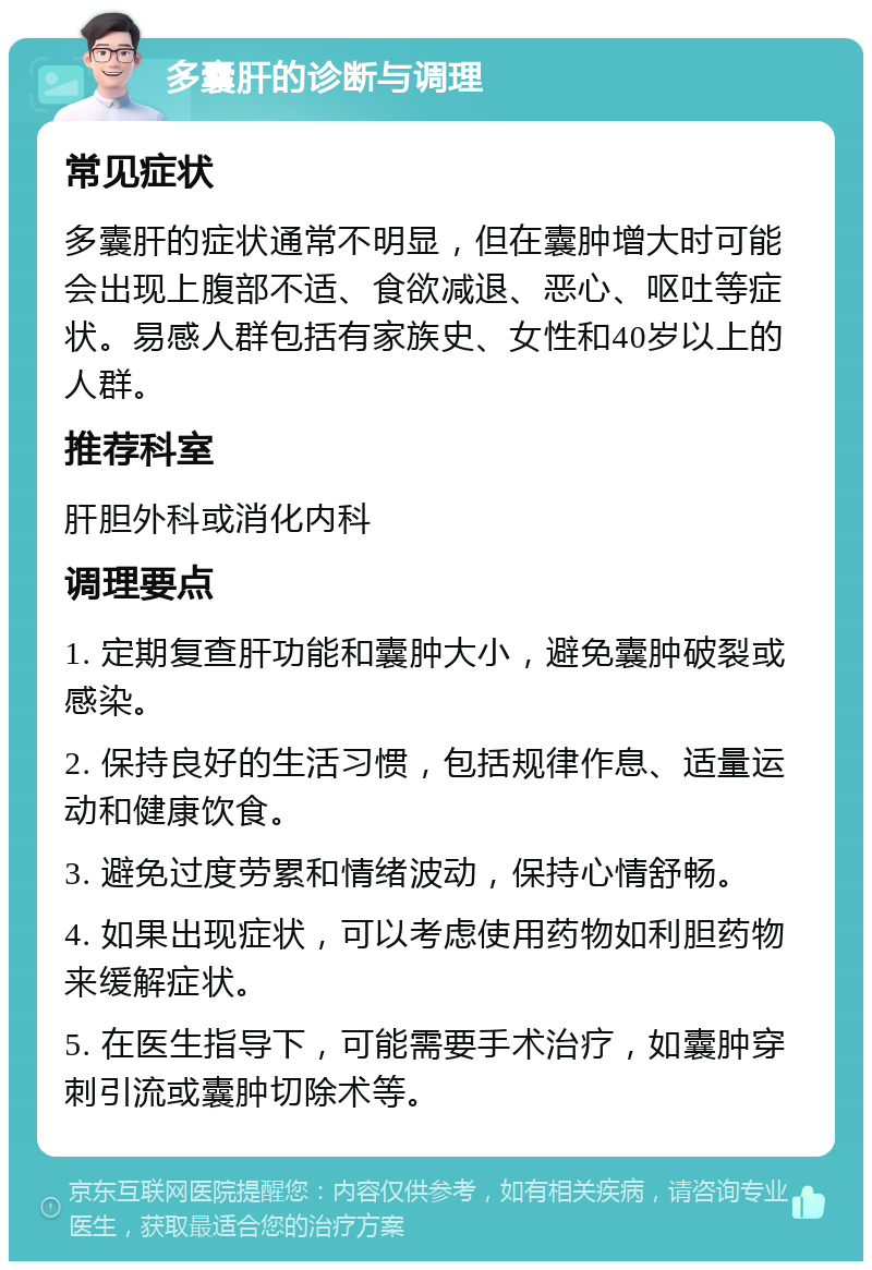 多囊肝的诊断与调理 常见症状 多囊肝的症状通常不明显，但在囊肿增大时可能会出现上腹部不适、食欲减退、恶心、呕吐等症状。易感人群包括有家族史、女性和40岁以上的人群。 推荐科室 肝胆外科或消化内科 调理要点 1. 定期复查肝功能和囊肿大小，避免囊肿破裂或感染。 2. 保持良好的生活习惯，包括规律作息、适量运动和健康饮食。 3. 避免过度劳累和情绪波动，保持心情舒畅。 4. 如果出现症状，可以考虑使用药物如利胆药物来缓解症状。 5. 在医生指导下，可能需要手术治疗，如囊肿穿刺引流或囊肿切除术等。