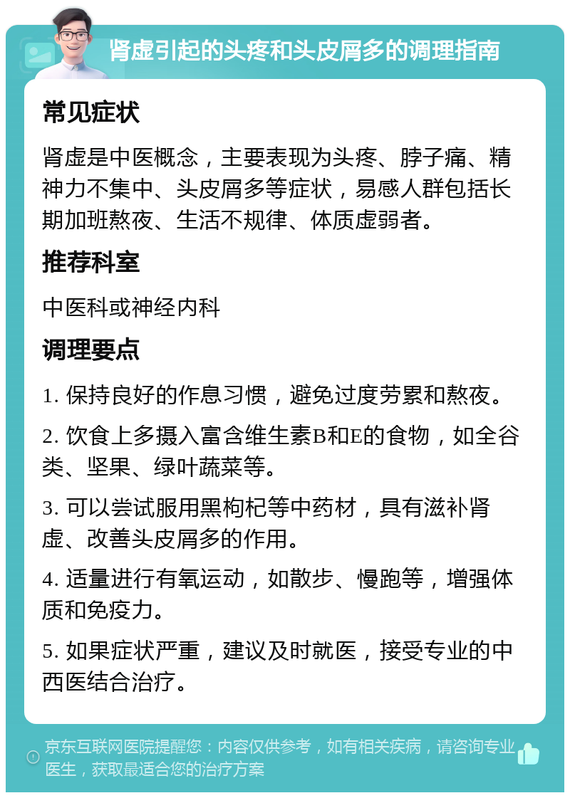 肾虚引起的头疼和头皮屑多的调理指南 常见症状 肾虚是中医概念，主要表现为头疼、脖子痛、精神力不集中、头皮屑多等症状，易感人群包括长期加班熬夜、生活不规律、体质虚弱者。 推荐科室 中医科或神经内科 调理要点 1. 保持良好的作息习惯，避免过度劳累和熬夜。 2. 饮食上多摄入富含维生素B和E的食物，如全谷类、坚果、绿叶蔬菜等。 3. 可以尝试服用黑枸杞等中药材，具有滋补肾虚、改善头皮屑多的作用。 4. 适量进行有氧运动，如散步、慢跑等，增强体质和免疫力。 5. 如果症状严重，建议及时就医，接受专业的中西医结合治疗。