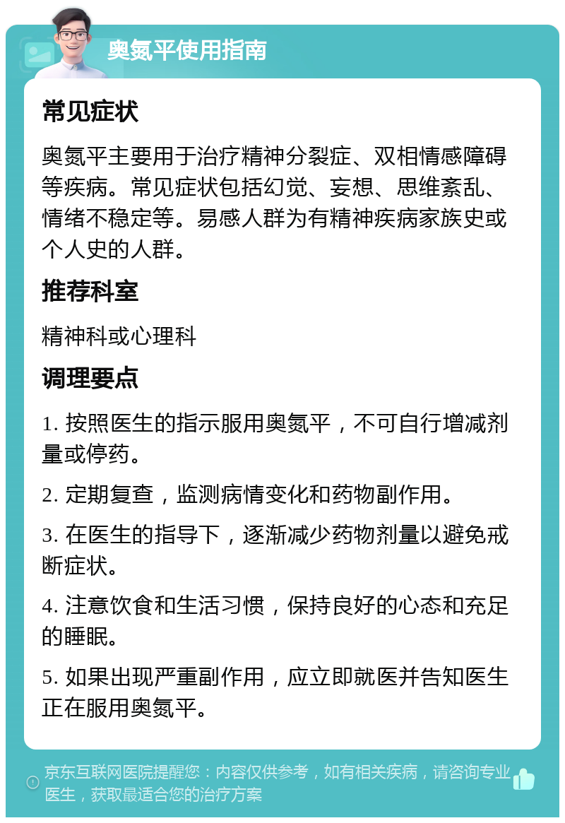 奥氮平使用指南 常见症状 奥氮平主要用于治疗精神分裂症、双相情感障碍等疾病。常见症状包括幻觉、妄想、思维紊乱、情绪不稳定等。易感人群为有精神疾病家族史或个人史的人群。 推荐科室 精神科或心理科 调理要点 1. 按照医生的指示服用奥氮平，不可自行增减剂量或停药。 2. 定期复查，监测病情变化和药物副作用。 3. 在医生的指导下，逐渐减少药物剂量以避免戒断症状。 4. 注意饮食和生活习惯，保持良好的心态和充足的睡眠。 5. 如果出现严重副作用，应立即就医并告知医生正在服用奥氮平。