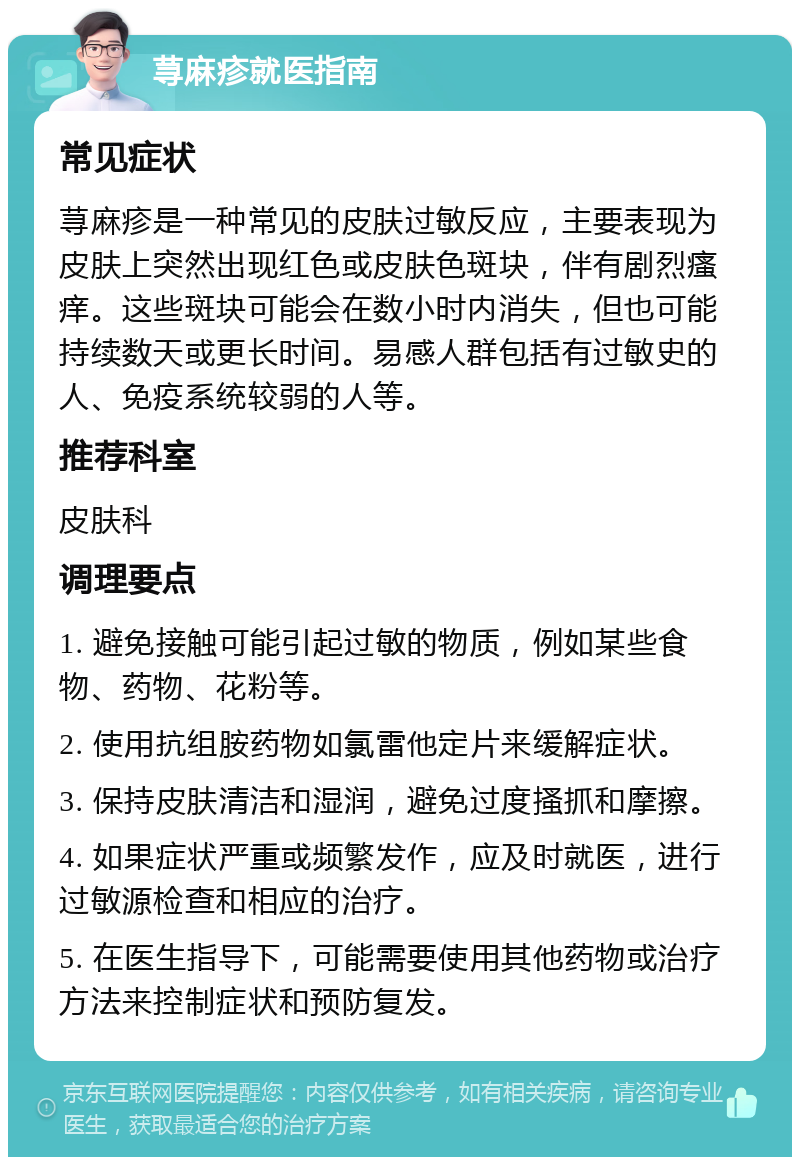 荨麻疹就医指南 常见症状 荨麻疹是一种常见的皮肤过敏反应，主要表现为皮肤上突然出现红色或皮肤色斑块，伴有剧烈瘙痒。这些斑块可能会在数小时内消失，但也可能持续数天或更长时间。易感人群包括有过敏史的人、免疫系统较弱的人等。 推荐科室 皮肤科 调理要点 1. 避免接触可能引起过敏的物质，例如某些食物、药物、花粉等。 2. 使用抗组胺药物如氯雷他定片来缓解症状。 3. 保持皮肤清洁和湿润，避免过度搔抓和摩擦。 4. 如果症状严重或频繁发作，应及时就医，进行过敏源检查和相应的治疗。 5. 在医生指导下，可能需要使用其他药物或治疗方法来控制症状和预防复发。