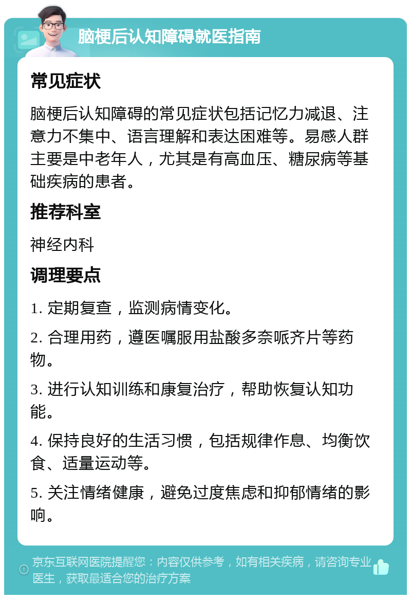 脑梗后认知障碍就医指南 常见症状 脑梗后认知障碍的常见症状包括记忆力减退、注意力不集中、语言理解和表达困难等。易感人群主要是中老年人，尤其是有高血压、糖尿病等基础疾病的患者。 推荐科室 神经内科 调理要点 1. 定期复查，监测病情变化。 2. 合理用药，遵医嘱服用盐酸多奈哌齐片等药物。 3. 进行认知训练和康复治疗，帮助恢复认知功能。 4. 保持良好的生活习惯，包括规律作息、均衡饮食、适量运动等。 5. 关注情绪健康，避免过度焦虑和抑郁情绪的影响。