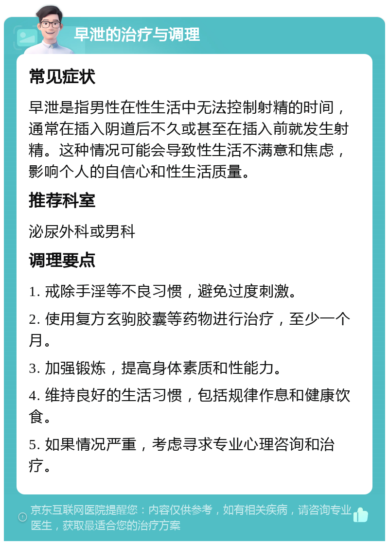 早泄的治疗与调理 常见症状 早泄是指男性在性生活中无法控制射精的时间，通常在插入阴道后不久或甚至在插入前就发生射精。这种情况可能会导致性生活不满意和焦虑，影响个人的自信心和性生活质量。 推荐科室 泌尿外科或男科 调理要点 1. 戒除手淫等不良习惯，避免过度刺激。 2. 使用复方玄驹胶囊等药物进行治疗，至少一个月。 3. 加强锻炼，提高身体素质和性能力。 4. 维持良好的生活习惯，包括规律作息和健康饮食。 5. 如果情况严重，考虑寻求专业心理咨询和治疗。