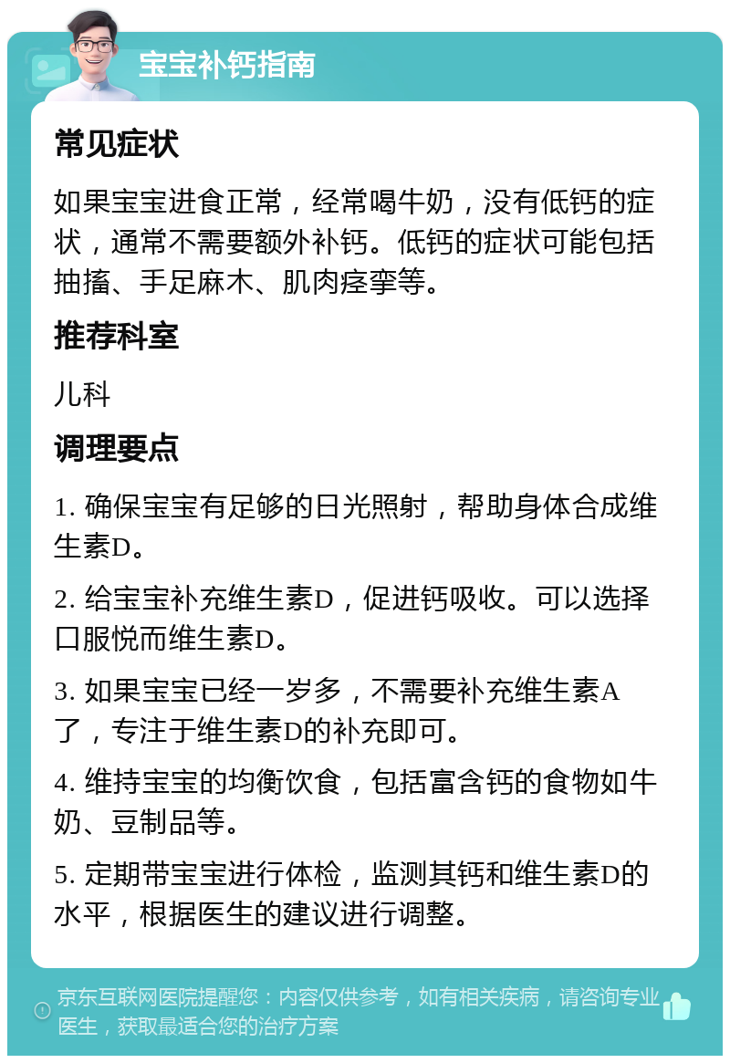 宝宝补钙指南 常见症状 如果宝宝进食正常，经常喝牛奶，没有低钙的症状，通常不需要额外补钙。低钙的症状可能包括抽搐、手足麻木、肌肉痉挛等。 推荐科室 儿科 调理要点 1. 确保宝宝有足够的日光照射，帮助身体合成维生素D。 2. 给宝宝补充维生素D，促进钙吸收。可以选择口服悦而维生素D。 3. 如果宝宝已经一岁多，不需要补充维生素A了，专注于维生素D的补充即可。 4. 维持宝宝的均衡饮食，包括富含钙的食物如牛奶、豆制品等。 5. 定期带宝宝进行体检，监测其钙和维生素D的水平，根据医生的建议进行调整。