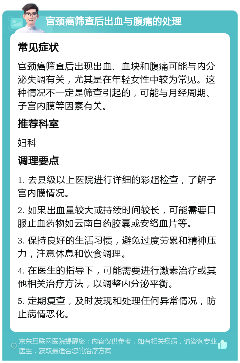 宫颈癌筛查后出血与腹痛的处理 常见症状 宫颈癌筛查后出现出血、血块和腹痛可能与内分泌失调有关，尤其是在年轻女性中较为常见。这种情况不一定是筛查引起的，可能与月经周期、子宫内膜等因素有关。 推荐科室 妇科 调理要点 1. 去县级以上医院进行详细的彩超检查，了解子宫内膜情况。 2. 如果出血量较大或持续时间较长，可能需要口服止血药物如云南白药胶囊或安络血片等。 3. 保持良好的生活习惯，避免过度劳累和精神压力，注意休息和饮食调理。 4. 在医生的指导下，可能需要进行激素治疗或其他相关治疗方法，以调整内分泌平衡。 5. 定期复查，及时发现和处理任何异常情况，防止病情恶化。