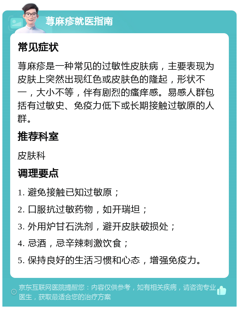 荨麻疹就医指南 常见症状 荨麻疹是一种常见的过敏性皮肤病，主要表现为皮肤上突然出现红色或皮肤色的隆起，形状不一，大小不等，伴有剧烈的瘙痒感。易感人群包括有过敏史、免疫力低下或长期接触过敏原的人群。 推荐科室 皮肤科 调理要点 1. 避免接触已知过敏原； 2. 口服抗过敏药物，如开瑞坦； 3. 外用炉甘石洗剂，避开皮肤破损处； 4. 忌酒，忌辛辣刺激饮食； 5. 保持良好的生活习惯和心态，增强免疫力。