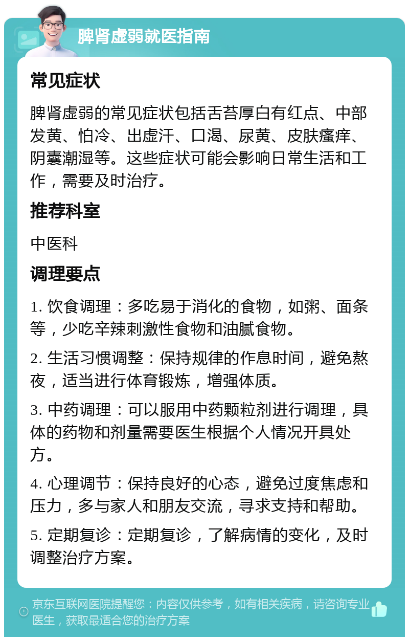 脾肾虚弱就医指南 常见症状 脾肾虚弱的常见症状包括舌苔厚白有红点、中部发黄、怕冷、出虚汗、口渴、尿黄、皮肤瘙痒、阴囊潮湿等。这些症状可能会影响日常生活和工作，需要及时治疗。 推荐科室 中医科 调理要点 1. 饮食调理：多吃易于消化的食物，如粥、面条等，少吃辛辣刺激性食物和油腻食物。 2. 生活习惯调整：保持规律的作息时间，避免熬夜，适当进行体育锻炼，增强体质。 3. 中药调理：可以服用中药颗粒剂进行调理，具体的药物和剂量需要医生根据个人情况开具处方。 4. 心理调节：保持良好的心态，避免过度焦虑和压力，多与家人和朋友交流，寻求支持和帮助。 5. 定期复诊：定期复诊，了解病情的变化，及时调整治疗方案。