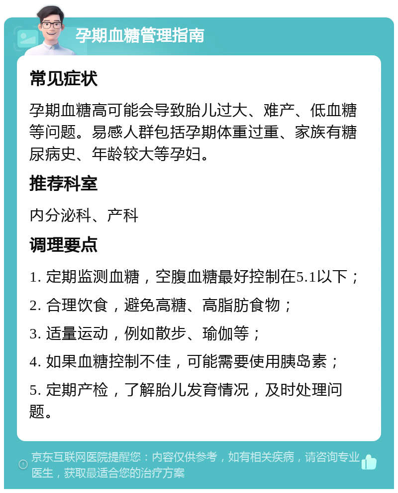 孕期血糖管理指南 常见症状 孕期血糖高可能会导致胎儿过大、难产、低血糖等问题。易感人群包括孕期体重过重、家族有糖尿病史、年龄较大等孕妇。 推荐科室 内分泌科、产科 调理要点 1. 定期监测血糖，空腹血糖最好控制在5.1以下； 2. 合理饮食，避免高糖、高脂肪食物； 3. 适量运动，例如散步、瑜伽等； 4. 如果血糖控制不佳，可能需要使用胰岛素； 5. 定期产检，了解胎儿发育情况，及时处理问题。