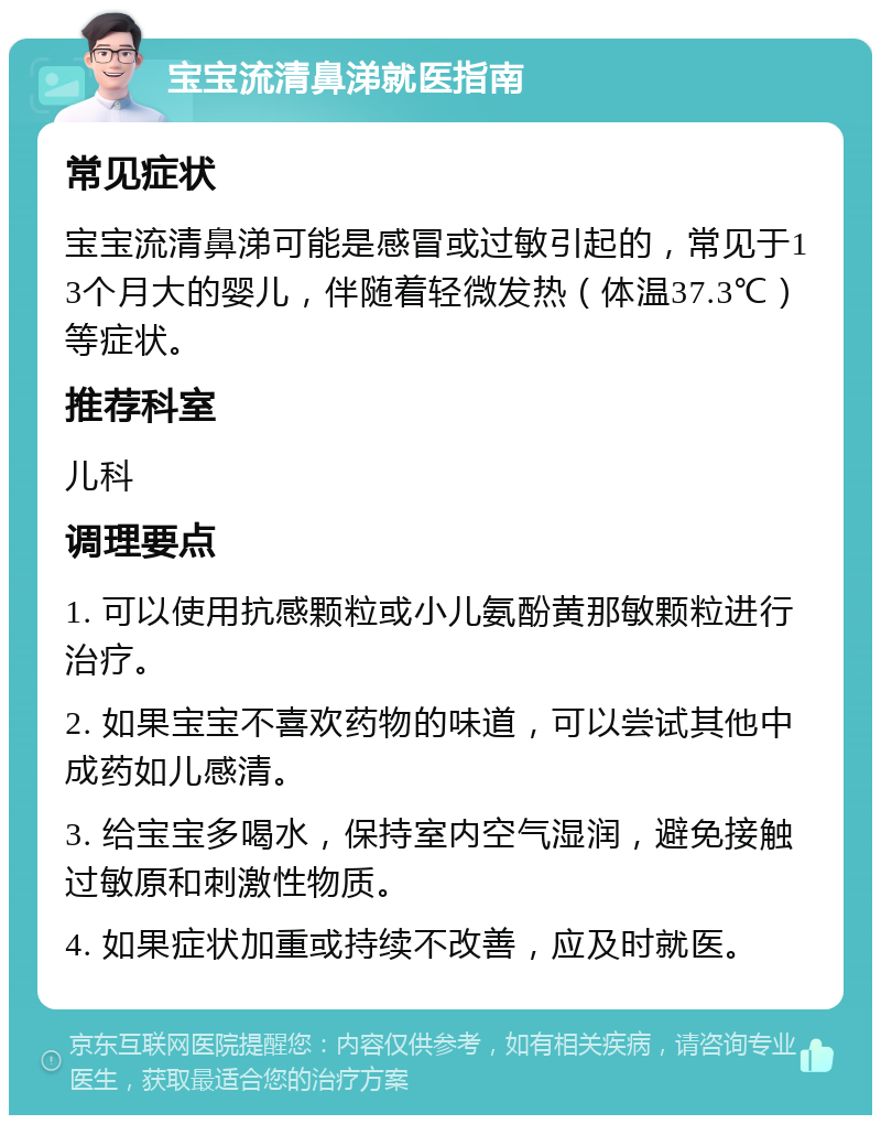 宝宝流清鼻涕就医指南 常见症状 宝宝流清鼻涕可能是感冒或过敏引起的，常见于13个月大的婴儿，伴随着轻微发热（体温37.3℃）等症状。 推荐科室 儿科 调理要点 1. 可以使用抗感颗粒或小儿氨酚黄那敏颗粒进行治疗。 2. 如果宝宝不喜欢药物的味道，可以尝试其他中成药如儿感清。 3. 给宝宝多喝水，保持室内空气湿润，避免接触过敏原和刺激性物质。 4. 如果症状加重或持续不改善，应及时就医。