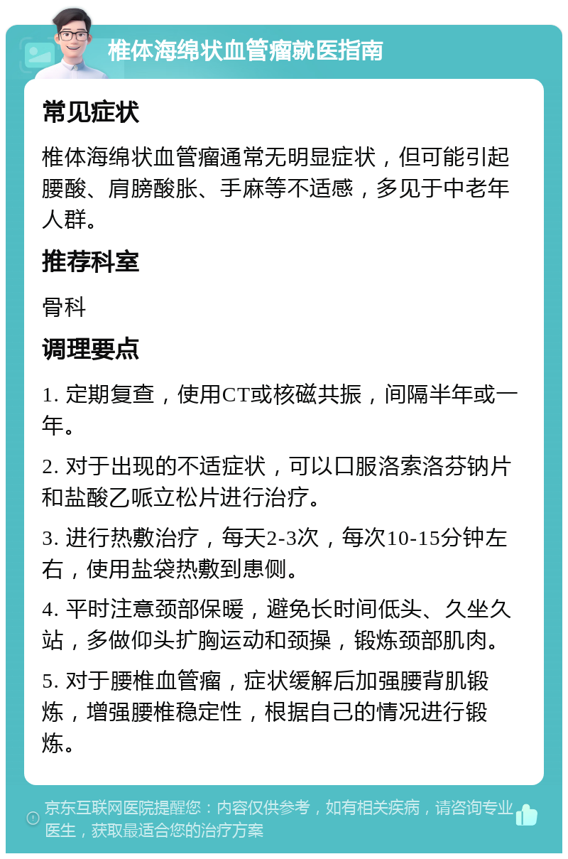 椎体海绵状血管瘤就医指南 常见症状 椎体海绵状血管瘤通常无明显症状，但可能引起腰酸、肩膀酸胀、手麻等不适感，多见于中老年人群。 推荐科室 骨科 调理要点 1. 定期复查，使用CT或核磁共振，间隔半年或一年。 2. 对于出现的不适症状，可以口服洛索洛芬钠片和盐酸乙哌立松片进行治疗。 3. 进行热敷治疗，每天2-3次，每次10-15分钟左右，使用盐袋热敷到患侧。 4. 平时注意颈部保暖，避免长时间低头、久坐久站，多做仰头扩胸运动和颈操，锻炼颈部肌肉。 5. 对于腰椎血管瘤，症状缓解后加强腰背肌锻炼，增强腰椎稳定性，根据自己的情况进行锻炼。