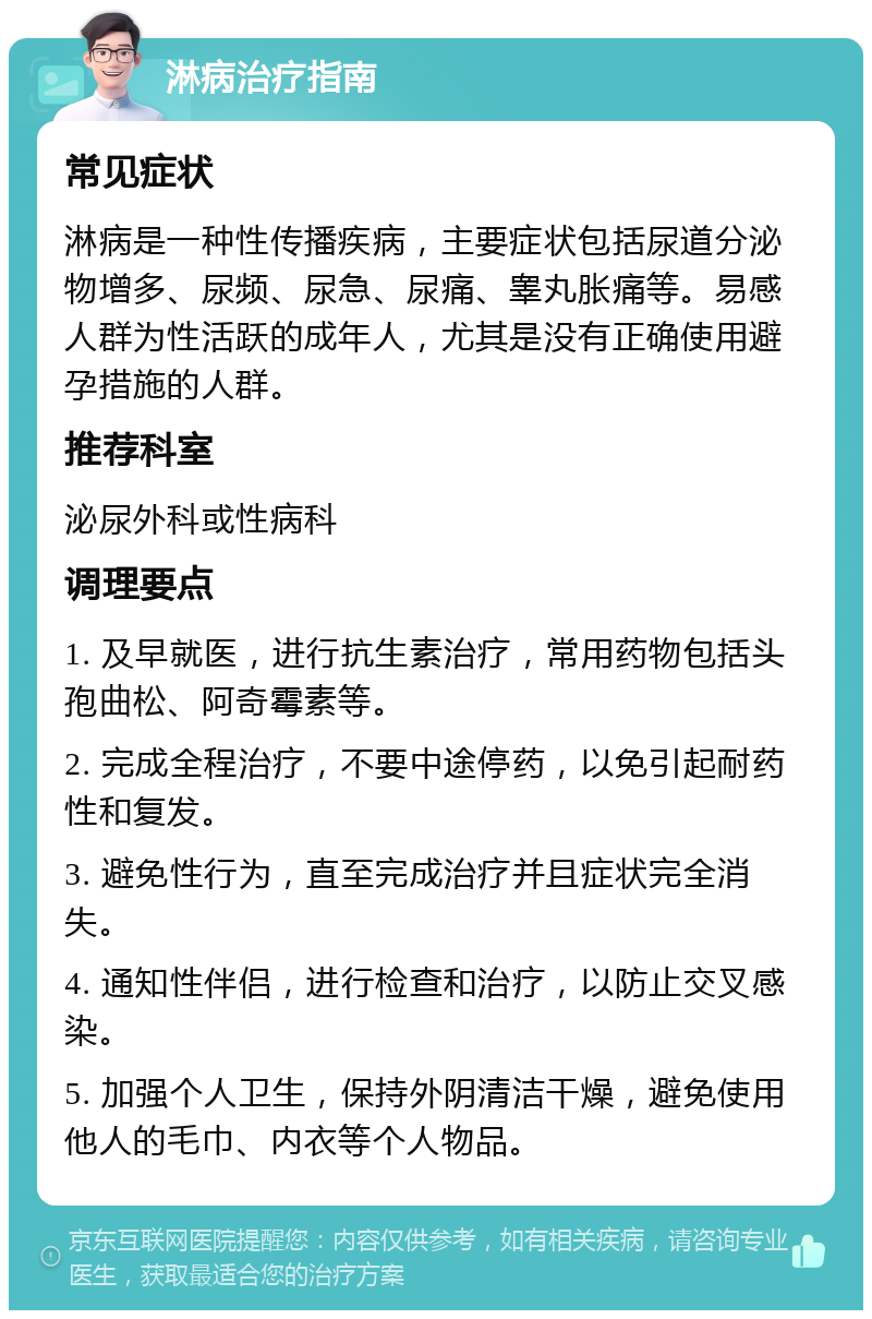 淋病治疗指南 常见症状 淋病是一种性传播疾病，主要症状包括尿道分泌物增多、尿频、尿急、尿痛、睾丸胀痛等。易感人群为性活跃的成年人，尤其是没有正确使用避孕措施的人群。 推荐科室 泌尿外科或性病科 调理要点 1. 及早就医，进行抗生素治疗，常用药物包括头孢曲松、阿奇霉素等。 2. 完成全程治疗，不要中途停药，以免引起耐药性和复发。 3. 避免性行为，直至完成治疗并且症状完全消失。 4. 通知性伴侣，进行检查和治疗，以防止交叉感染。 5. 加强个人卫生，保持外阴清洁干燥，避免使用他人的毛巾、内衣等个人物品。