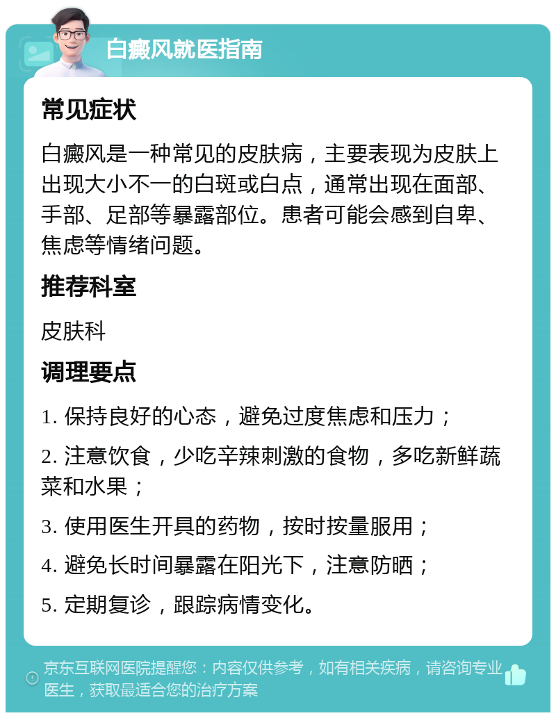 白癜风就医指南 常见症状 白癜风是一种常见的皮肤病，主要表现为皮肤上出现大小不一的白斑或白点，通常出现在面部、手部、足部等暴露部位。患者可能会感到自卑、焦虑等情绪问题。 推荐科室 皮肤科 调理要点 1. 保持良好的心态，避免过度焦虑和压力； 2. 注意饮食，少吃辛辣刺激的食物，多吃新鲜蔬菜和水果； 3. 使用医生开具的药物，按时按量服用； 4. 避免长时间暴露在阳光下，注意防晒； 5. 定期复诊，跟踪病情变化。