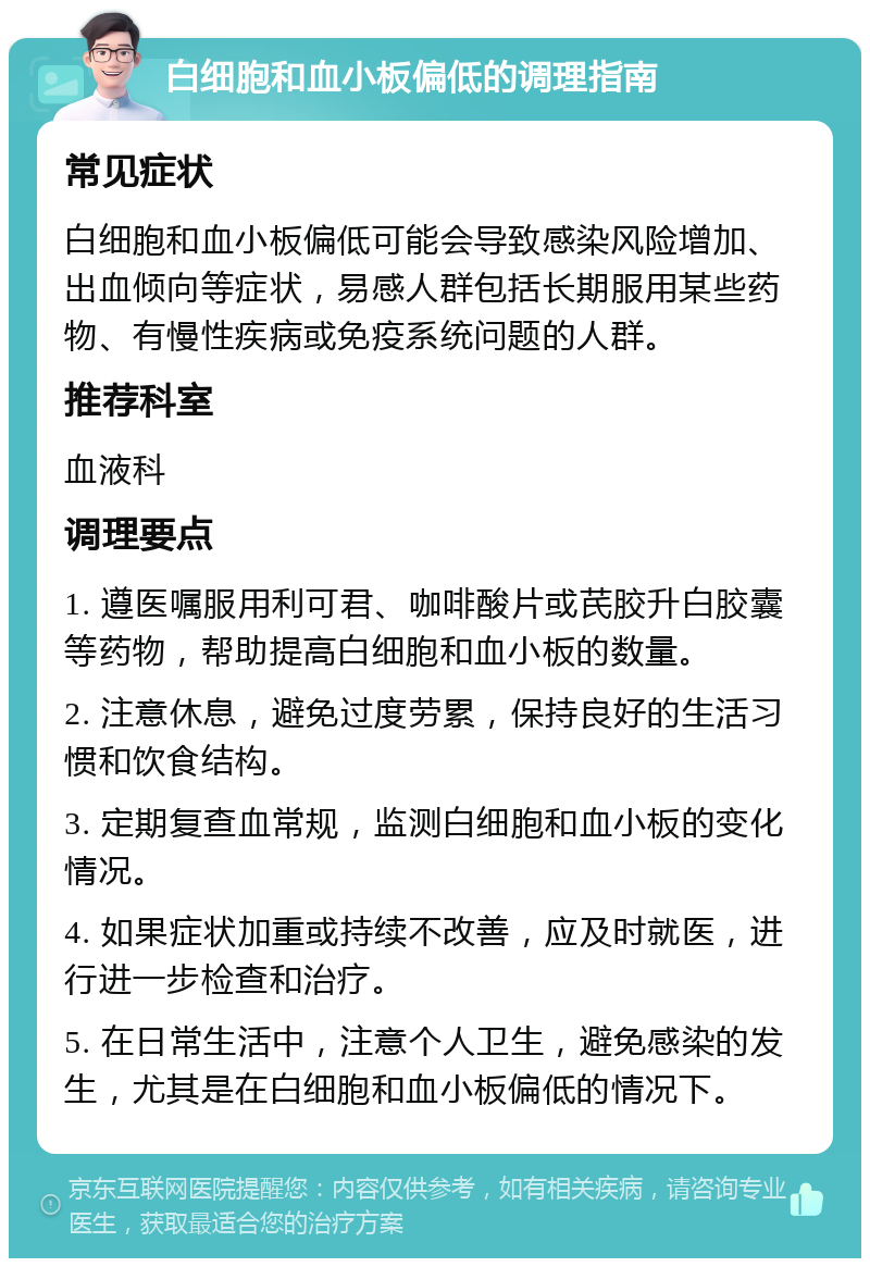 白细胞和血小板偏低的调理指南 常见症状 白细胞和血小板偏低可能会导致感染风险增加、出血倾向等症状，易感人群包括长期服用某些药物、有慢性疾病或免疫系统问题的人群。 推荐科室 血液科 调理要点 1. 遵医嘱服用利可君、咖啡酸片或芪胶升白胶囊等药物，帮助提高白细胞和血小板的数量。 2. 注意休息，避免过度劳累，保持良好的生活习惯和饮食结构。 3. 定期复查血常规，监测白细胞和血小板的变化情况。 4. 如果症状加重或持续不改善，应及时就医，进行进一步检查和治疗。 5. 在日常生活中，注意个人卫生，避免感染的发生，尤其是在白细胞和血小板偏低的情况下。