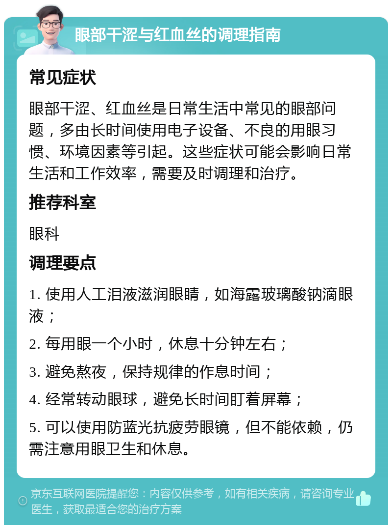 眼部干涩与红血丝的调理指南 常见症状 眼部干涩、红血丝是日常生活中常见的眼部问题，多由长时间使用电子设备、不良的用眼习惯、环境因素等引起。这些症状可能会影响日常生活和工作效率，需要及时调理和治疗。 推荐科室 眼科 调理要点 1. 使用人工泪液滋润眼睛，如海露玻璃酸钠滴眼液； 2. 每用眼一个小时，休息十分钟左右； 3. 避免熬夜，保持规律的作息时间； 4. 经常转动眼球，避免长时间盯着屏幕； 5. 可以使用防蓝光抗疲劳眼镜，但不能依赖，仍需注意用眼卫生和休息。