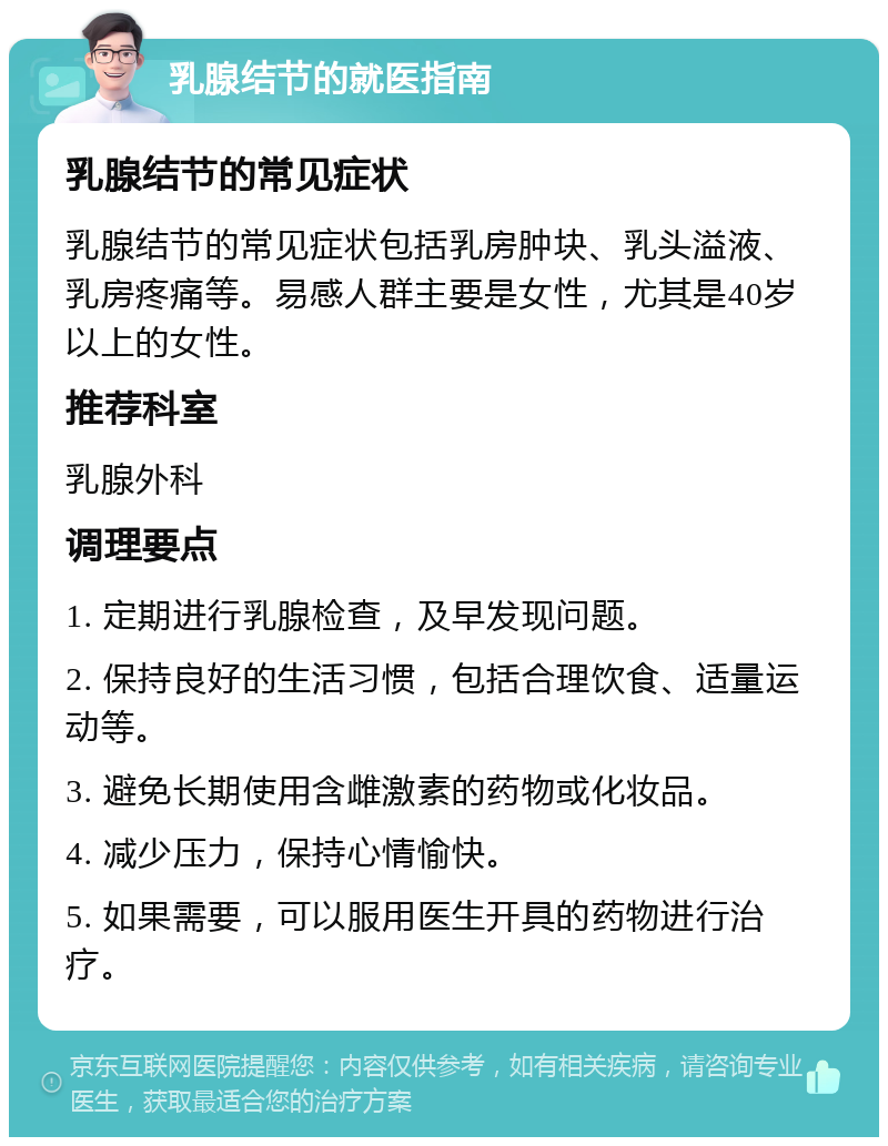 乳腺结节的就医指南 乳腺结节的常见症状 乳腺结节的常见症状包括乳房肿块、乳头溢液、乳房疼痛等。易感人群主要是女性，尤其是40岁以上的女性。 推荐科室 乳腺外科 调理要点 1. 定期进行乳腺检查，及早发现问题。 2. 保持良好的生活习惯，包括合理饮食、适量运动等。 3. 避免长期使用含雌激素的药物或化妆品。 4. 减少压力，保持心情愉快。 5. 如果需要，可以服用医生开具的药物进行治疗。