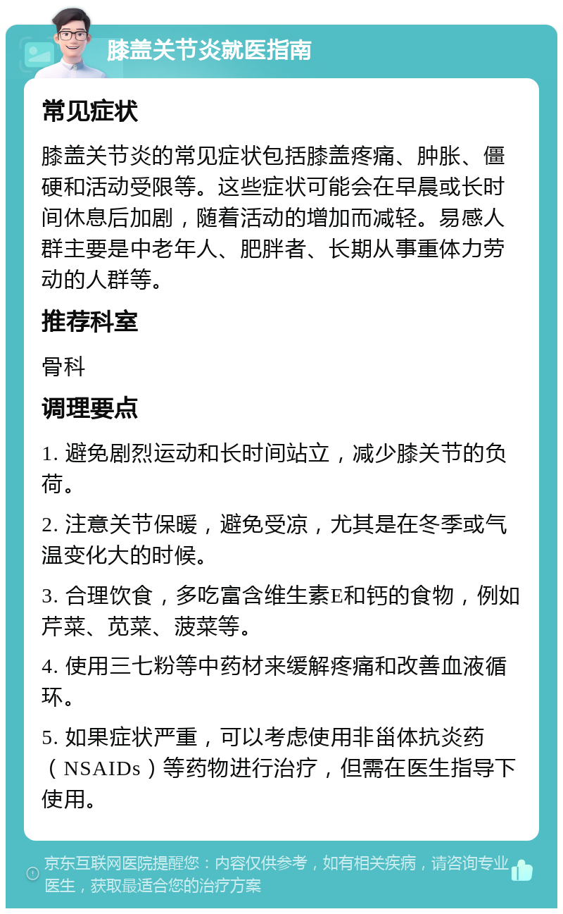 膝盖关节炎就医指南 常见症状 膝盖关节炎的常见症状包括膝盖疼痛、肿胀、僵硬和活动受限等。这些症状可能会在早晨或长时间休息后加剧，随着活动的增加而减轻。易感人群主要是中老年人、肥胖者、长期从事重体力劳动的人群等。 推荐科室 骨科 调理要点 1. 避免剧烈运动和长时间站立，减少膝关节的负荷。 2. 注意关节保暖，避免受凉，尤其是在冬季或气温变化大的时候。 3. 合理饮食，多吃富含维生素E和钙的食物，例如芹菜、苋菜、菠菜等。 4. 使用三七粉等中药材来缓解疼痛和改善血液循环。 5. 如果症状严重，可以考虑使用非甾体抗炎药（NSAIDs）等药物进行治疗，但需在医生指导下使用。