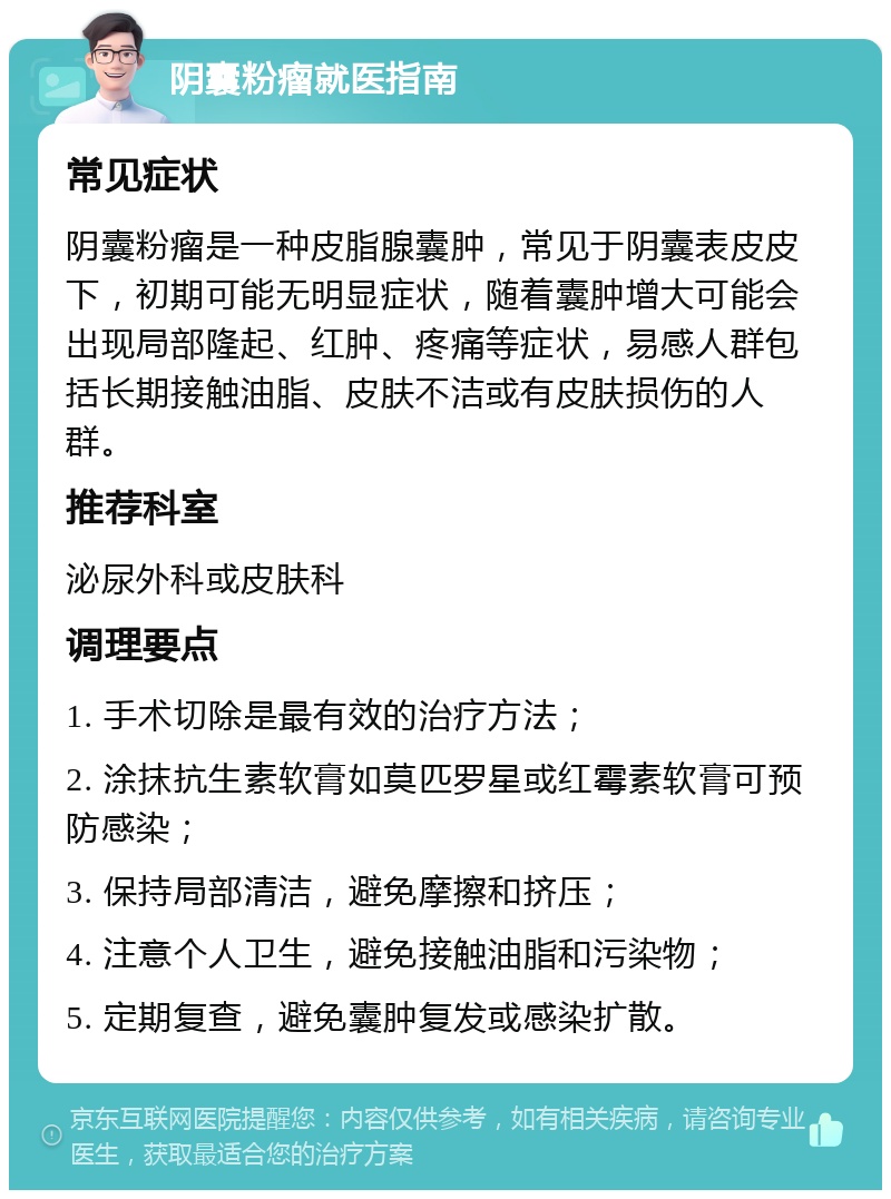 阴囊粉瘤就医指南 常见症状 阴囊粉瘤是一种皮脂腺囊肿，常见于阴囊表皮皮下，初期可能无明显症状，随着囊肿增大可能会出现局部隆起、红肿、疼痛等症状，易感人群包括长期接触油脂、皮肤不洁或有皮肤损伤的人群。 推荐科室 泌尿外科或皮肤科 调理要点 1. 手术切除是最有效的治疗方法； 2. 涂抹抗生素软膏如莫匹罗星或红霉素软膏可预防感染； 3. 保持局部清洁，避免摩擦和挤压； 4. 注意个人卫生，避免接触油脂和污染物； 5. 定期复查，避免囊肿复发或感染扩散。