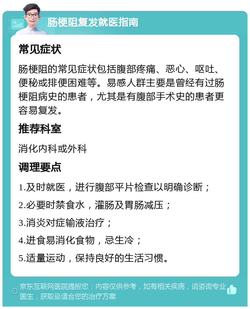 肠梗阻复发就医指南 常见症状 肠梗阻的常见症状包括腹部疼痛、恶心、呕吐、便秘或排便困难等。易感人群主要是曾经有过肠梗阻病史的患者，尤其是有腹部手术史的患者更容易复发。 推荐科室 消化内科或外科 调理要点 1.及时就医，进行腹部平片检查以明确诊断； 2.必要时禁食水，灌肠及胃肠减压； 3.消炎对症输液治疗； 4.进食易消化食物，忌生冷； 5.适量运动，保持良好的生活习惯。