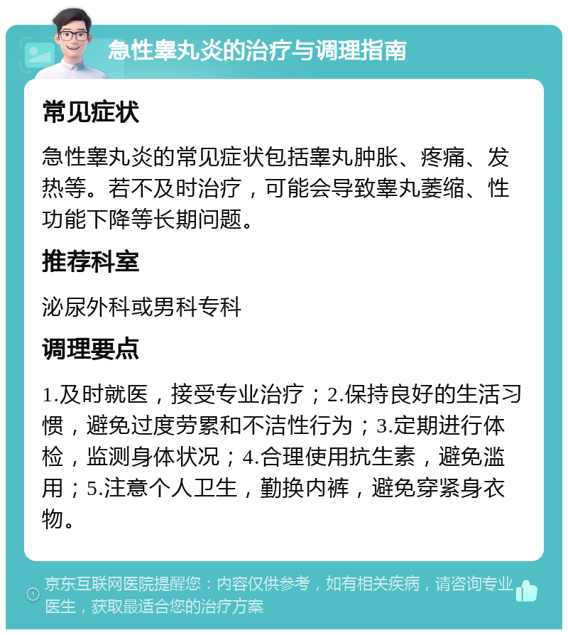 急性睾丸炎的治疗与调理指南 常见症状 急性睾丸炎的常见症状包括睾丸肿胀、疼痛、发热等。若不及时治疗，可能会导致睾丸萎缩、性功能下降等长期问题。 推荐科室 泌尿外科或男科专科 调理要点 1.及时就医，接受专业治疗；2.保持良好的生活习惯，避免过度劳累和不洁性行为；3.定期进行体检，监测身体状况；4.合理使用抗生素，避免滥用；5.注意个人卫生，勤换内裤，避免穿紧身衣物。