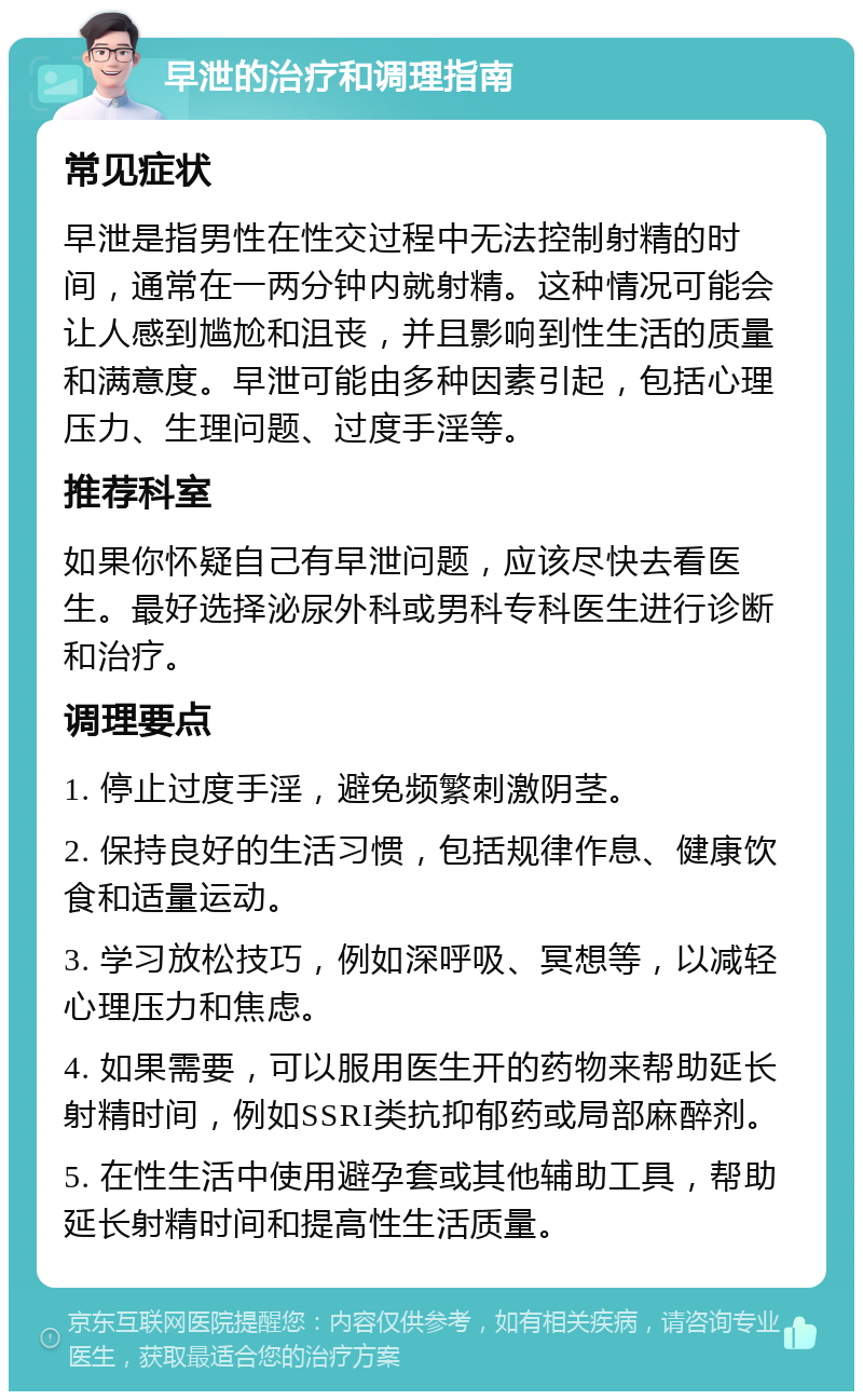 早泄的治疗和调理指南 常见症状 早泄是指男性在性交过程中无法控制射精的时间，通常在一两分钟内就射精。这种情况可能会让人感到尴尬和沮丧，并且影响到性生活的质量和满意度。早泄可能由多种因素引起，包括心理压力、生理问题、过度手淫等。 推荐科室 如果你怀疑自己有早泄问题，应该尽快去看医生。最好选择泌尿外科或男科专科医生进行诊断和治疗。 调理要点 1. 停止过度手淫，避免频繁刺激阴茎。 2. 保持良好的生活习惯，包括规律作息、健康饮食和适量运动。 3. 学习放松技巧，例如深呼吸、冥想等，以减轻心理压力和焦虑。 4. 如果需要，可以服用医生开的药物来帮助延长射精时间，例如SSRI类抗抑郁药或局部麻醉剂。 5. 在性生活中使用避孕套或其他辅助工具，帮助延长射精时间和提高性生活质量。