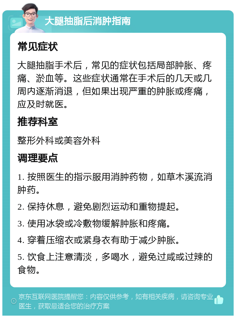 大腿抽脂后消肿指南 常见症状 大腿抽脂手术后，常见的症状包括局部肿胀、疼痛、淤血等。这些症状通常在手术后的几天或几周内逐渐消退，但如果出现严重的肿胀或疼痛，应及时就医。 推荐科室 整形外科或美容外科 调理要点 1. 按照医生的指示服用消肿药物，如草木溪流消肿药。 2. 保持休息，避免剧烈运动和重物提起。 3. 使用冰袋或冷敷物缓解肿胀和疼痛。 4. 穿着压缩衣或紧身衣有助于减少肿胀。 5. 饮食上注意清淡，多喝水，避免过咸或过辣的食物。