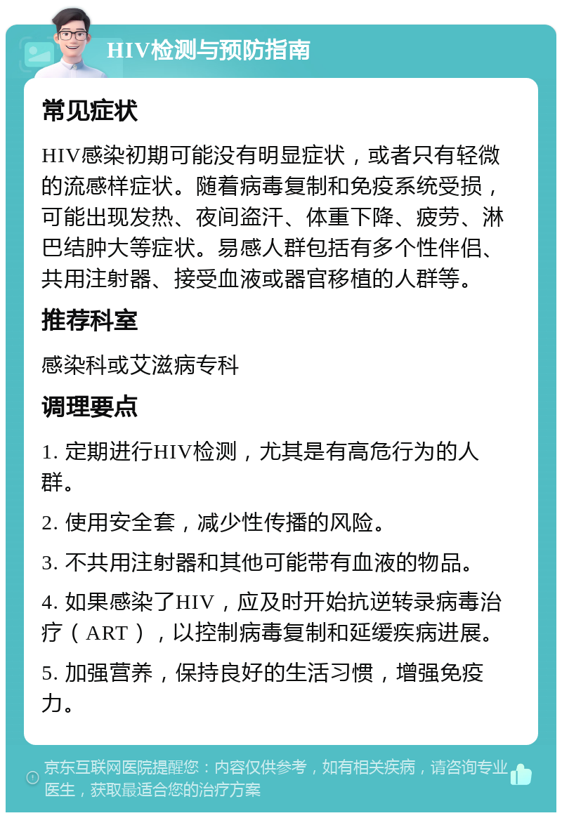 HIV检测与预防指南 常见症状 HIV感染初期可能没有明显症状，或者只有轻微的流感样症状。随着病毒复制和免疫系统受损，可能出现发热、夜间盗汗、体重下降、疲劳、淋巴结肿大等症状。易感人群包括有多个性伴侣、共用注射器、接受血液或器官移植的人群等。 推荐科室 感染科或艾滋病专科 调理要点 1. 定期进行HIV检测，尤其是有高危行为的人群。 2. 使用安全套，减少性传播的风险。 3. 不共用注射器和其他可能带有血液的物品。 4. 如果感染了HIV，应及时开始抗逆转录病毒治疗（ART），以控制病毒复制和延缓疾病进展。 5. 加强营养，保持良好的生活习惯，增强免疫力。